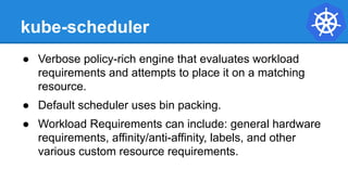 kube-scheduler
● Verbose policy-rich engine that evaluates workload
requirements and attempts to place it on a matching
resource.
● Default scheduler uses bin packing.
● Workload Requirements can include: general hardware
requirements, affinity/anti-affinity, labels, and other
various custom resource requirements.
 
