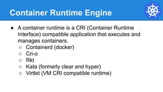 Container Runtime Engine
● A container runtime is a CRI (Container Runtime
Interface) compatible application that executes and
manages containers.
○ Containerd (docker)
○ Cri-o
○ Rkt
○ Kata (formerly clear and hyper)
○ Virtlet (VM CRI compatible runtime)
 