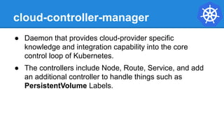 cloud-controller-manager
● Daemon that provides cloud-provider specific
knowledge and integration capability into the core
control loop of Kubernetes.
● The controllers include Node, Route, Service, and add
an additional controller to handle things such as
PersistentVolume Labels.
 