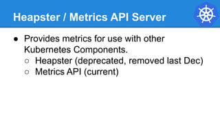 Heapster / Metrics API Server
● Provides metrics for use with other
Kubernetes Components.
○ Heapster (deprecated, removed last Dec)
○ Metrics API (current)
 