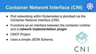 Container Network Interface (CNI)
● Pod networking within Kubernetes is plumbed via the
Container Network Interface (CNI).
● Functions as an interface between the container runtime
and a network implementation plugin.
● CNCF Project
● Uses a simple JSON Schema.
 