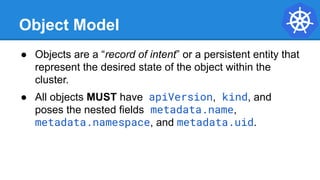Object Model
● Objects are a “record of intent” or a persistent entity that
represent the desired state of the object within the
cluster.
● All objects MUST have apiVersion, kind, and
poses the nested fields metadata.name,
metadata.namespace, and metadata.uid.
 