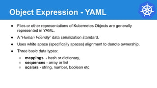 Object Expression - YAML
● Files or other representations of Kubernetes Objects are generally
represented in YAML.
● A “Human Friendly” data serialization standard.
● Uses white space (specifically spaces) alignment to denote ownership.
● Three basic data types:
○ mappings - hash or dictionary,
○ sequences - array or list
○ scalars - string, number, boolean etc
 