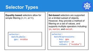 Equality based selectors allow for
simple filtering (=,==, or !=).
Selector Types
Set-based selectors are supported
on a limited subset of objects.
However, they provide a method of
filtering on a set of values, and
supports multiple operators including:
in, notin, and exist.
selector:
matchExpressions:
- key: gpu
operator: in
values: [“nvidia”]
selector:
matchLabels:
gpu: nvidia
 