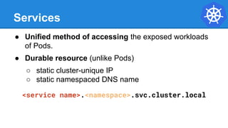 Services
● Unified method of accessing the exposed workloads
of Pods.
● Durable resource (unlike Pods)
○ static cluster-unique IP
○ static namespaced DNS name
<service name>.<namespace>.svc.cluster.local
 