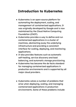 Introduction to Kubernetes
● Kubernetes is an open-source platform for
automating the deployment, scaling, and
management of containerized applications. It
was originally developed by Google and is now
maintained by the Cloud Native Computing
Foundation (CNCF).
● Kubernetes provides a way to define and run
containerized applications in a cluster of
machines, abstracting away the underlying
infrastructure and providing a consistent
interface for scaling, deploying, and monitoring
applications.
● It also provides features such as automatic
self-healing, service discovery and load
balancing, and automatic storage provisioning.
● Kubernetes has become the de facto standard
for managing containerized applications in
production environments and is supported by all
major cloud providers.
● Kubernetes solves a number of problems that
arise when deploying, scaling, and managing
containerized applications in production
environments. Some of these problems include:
 
