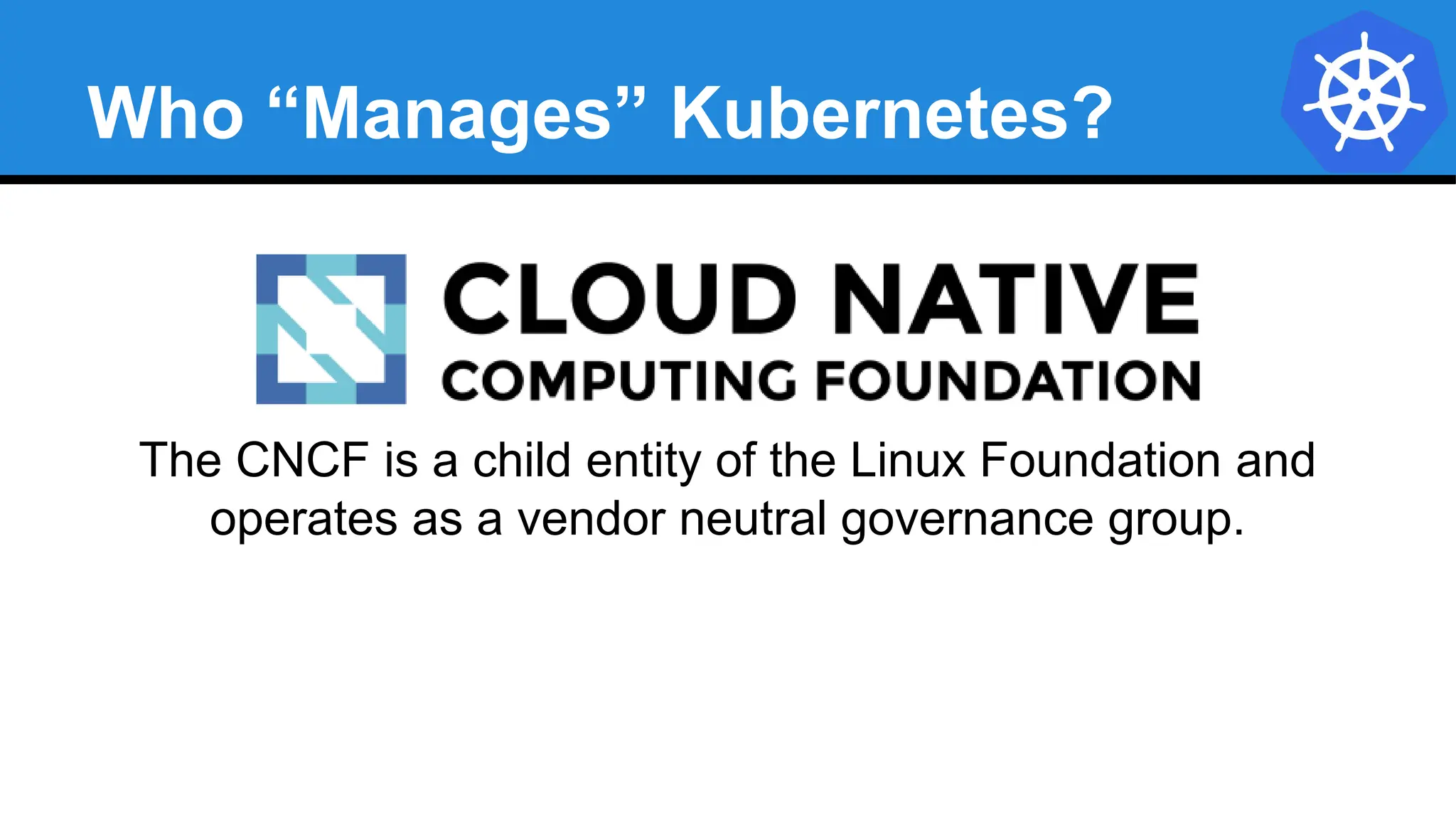 Who “Manages” Kubernetes?
The CNCF is a child entity of the Linux Foundation and
operates as a vendor neutral governance group.
 