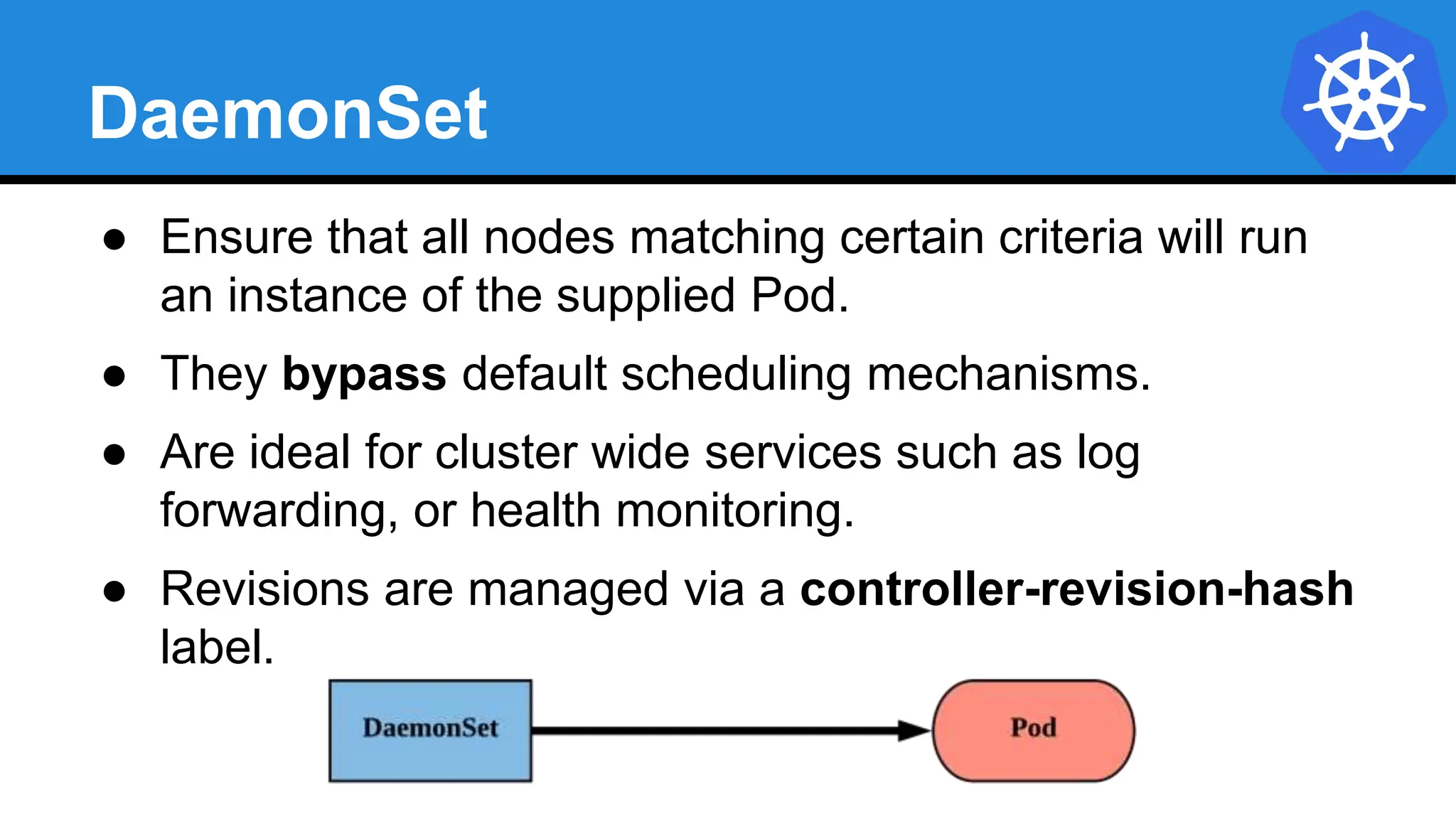 DaemonSet
● Ensure that all nodes matching certain criteria will run
an instance of the supplied Pod.
● They bypass default scheduling mechanisms.
● Are ideal for cluster wide services such as log
forwarding, or health monitoring.
● Revisions are managed via a controller-revision-hash
label.
 