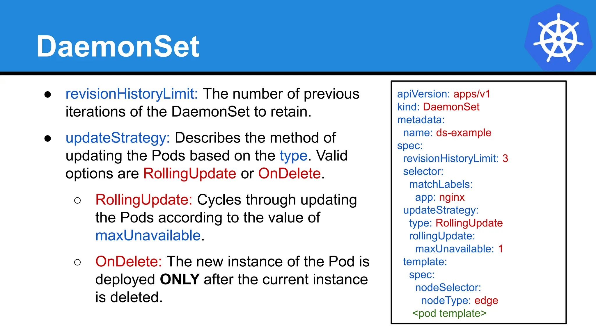 DaemonSet
● revisionHistoryLimit: The number of previous
iterations of the DaemonSet to retain.
● updateStrategy: Describes the method of
updating the Pods based on the type. Valid
options are RollingUpdate or OnDelete.
○ RollingUpdate: Cycles through updating
the Pods according to the value of
maxUnavailable.
○ OnDelete: The new instance of the Pod is
deployed ONLY after the current instance
is deleted.
apiVersion: apps/v1
kind: DaemonSet
metadata:
name: ds-example
spec:
revisionHistoryLimit: 3
selector:
matchLabels:
app: nginx
updateStrategy:
type: RollingUpdate
rollingUpdate:
maxUnavailable: 1
template:
spec:
nodeSelector:
nodeType: edge
<pod template>
 