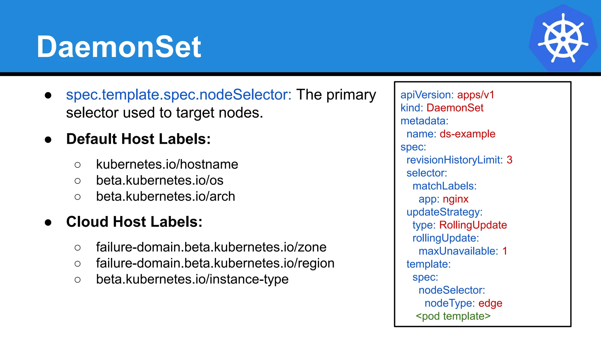 DaemonSet
● spec.template.spec.nodeSelector: The primary
selector used to target nodes.
● Default Host Labels:
○ kubernetes.io/hostname
○ beta.kubernetes.io/os
○ beta.kubernetes.io/arch
● Cloud Host Labels:
○ failure-domain.beta.kubernetes.io/zone
○ failure-domain.beta.kubernetes.io/region
○ beta.kubernetes.io/instance-type
apiVersion: apps/v1
kind: DaemonSet
metadata:
name: ds-example
spec:
revisionHistoryLimit: 3
selector:
matchLabels:
app: nginx
updateStrategy:
type: RollingUpdate
rollingUpdate:
maxUnavailable: 1
template:
spec:
nodeSelector:
nodeType: edge
<pod template>
 