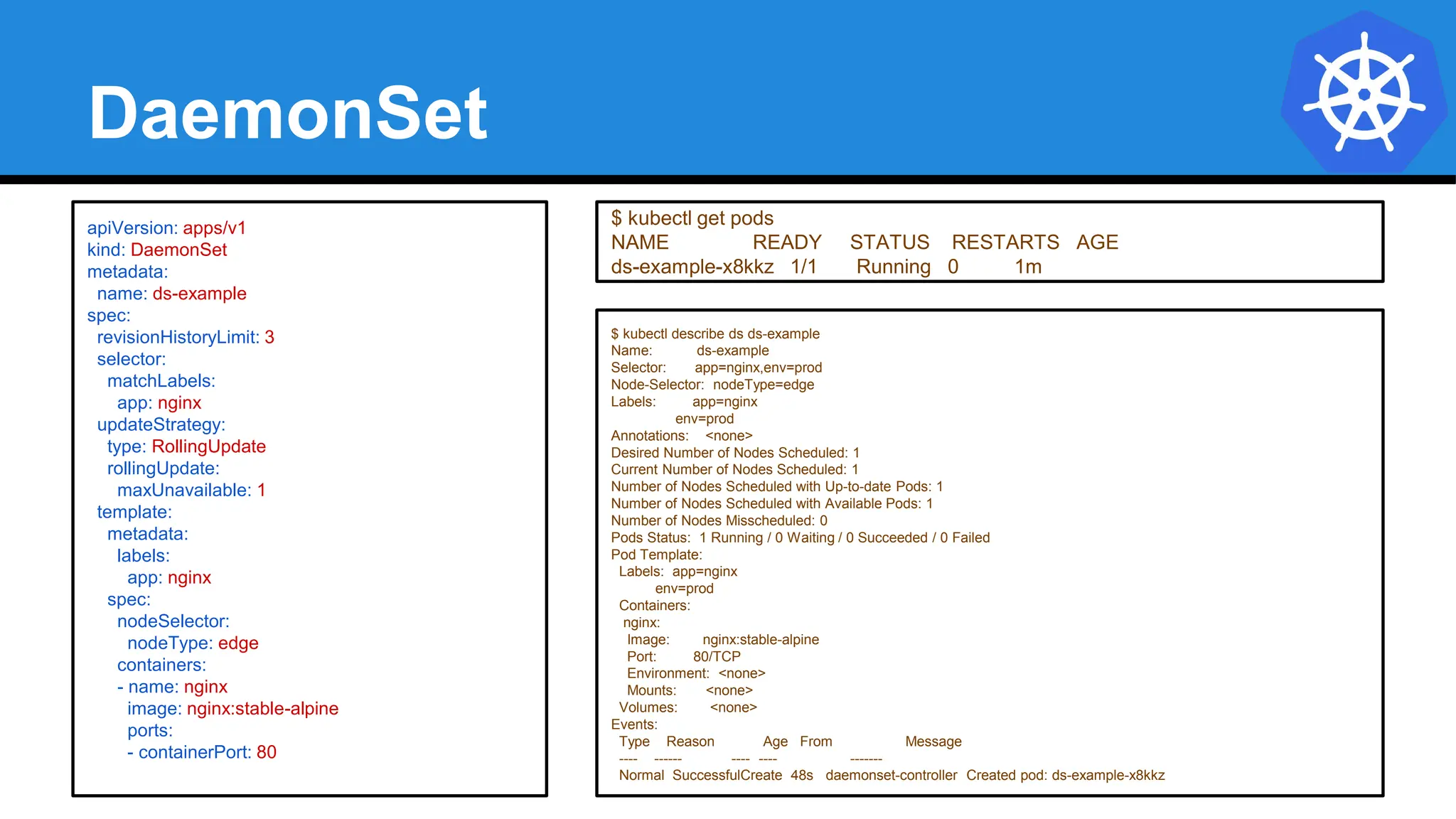 DaemonSet
$ kubectl describe ds ds-example
Name: ds-example
Selector: app=nginx,env=prod
Node-Selector: nodeType=edge
Labels: app=nginx
env=prod
Annotations: <none>
Desired Number of Nodes Scheduled: 1
Current Number of Nodes Scheduled: 1
Number of Nodes Scheduled with Up-to-date Pods: 1
Number of Nodes Scheduled with Available Pods: 1
Number of Nodes Misscheduled: 0
Pods Status: 1 Running / 0 Waiting / 0 Succeeded / 0 Failed
Pod Template:
Labels: app=nginx
env=prod
Containers:
nginx:
Image: nginx:stable-alpine
Port: 80/TCP
Environment: <none>
Mounts: <none>
Volumes: <none>
Events:
Type Reason Age From Message
---- ------ ---- ---- -------
Normal SuccessfulCreate 48s daemonset-controller Created pod: ds-example-x8kkz
apiVersion: apps/v1
kind: DaemonSet
metadata:
name: ds-example
spec:
revisionHistoryLimit: 3
selector:
matchLabels:
app: nginx
updateStrategy:
type: RollingUpdate
rollingUpdate:
maxUnavailable: 1
template:
metadata:
labels:
app: nginx
spec:
nodeSelector:
nodeType: edge
containers:
- name: nginx
image: nginx:stable-alpine
ports:
- containerPort: 80
$ kubectl get pods
NAME READY STATUS RESTARTS AGE
ds-example-x8kkz 1/1 Running 0 1m
 