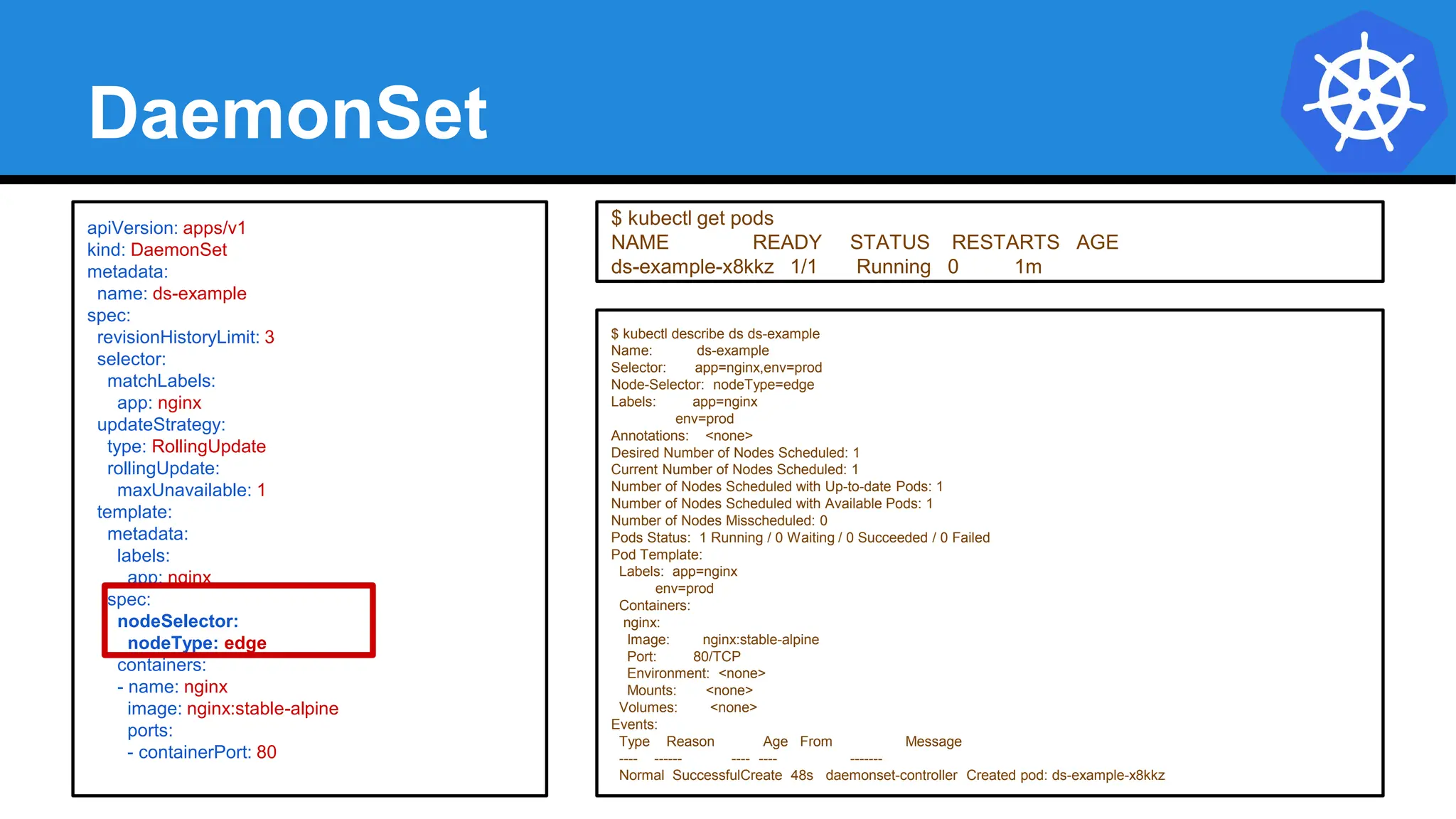 DaemonSet
$ kubectl describe ds ds-example
Name: ds-example
Selector: app=nginx,env=prod
Node-Selector: nodeType=edge
Labels: app=nginx
env=prod
Annotations: <none>
Desired Number of Nodes Scheduled: 1
Current Number of Nodes Scheduled: 1
Number of Nodes Scheduled with Up-to-date Pods: 1
Number of Nodes Scheduled with Available Pods: 1
Number of Nodes Misscheduled: 0
Pods Status: 1 Running / 0 Waiting / 0 Succeeded / 0 Failed
Pod Template:
Labels: app=nginx
env=prod
Containers:
nginx:
Image: nginx:stable-alpine
Port: 80/TCP
Environment: <none>
Mounts: <none>
Volumes: <none>
Events:
Type Reason Age From Message
---- ------ ---- ---- -------
Normal SuccessfulCreate 48s daemonset-controller Created pod: ds-example-x8kkz
apiVersion: apps/v1
kind: DaemonSet
metadata:
name: ds-example
spec:
revisionHistoryLimit: 3
selector:
matchLabels:
app: nginx
updateStrategy:
type: RollingUpdate
rollingUpdate:
maxUnavailable: 1
template:
metadata:
labels:
app: nginx
spec:
nodeSelector:
nodeType: edge
containers:
- name: nginx
image: nginx:stable-alpine
ports:
- containerPort: 80
$ kubectl get pods
NAME READY STATUS RESTARTS AGE
ds-example-x8kkz 1/1 Running 0 1m
 