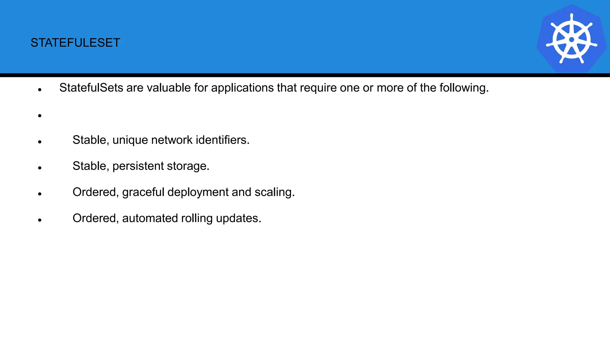 STATEFULESET
 StatefulSets are valuable for applications that require one or more of the following.

 Stable, unique network identifiers.
 Stable, persistent storage.
 Ordered, graceful deployment and scaling.
 Ordered, automated rolling updates.
 