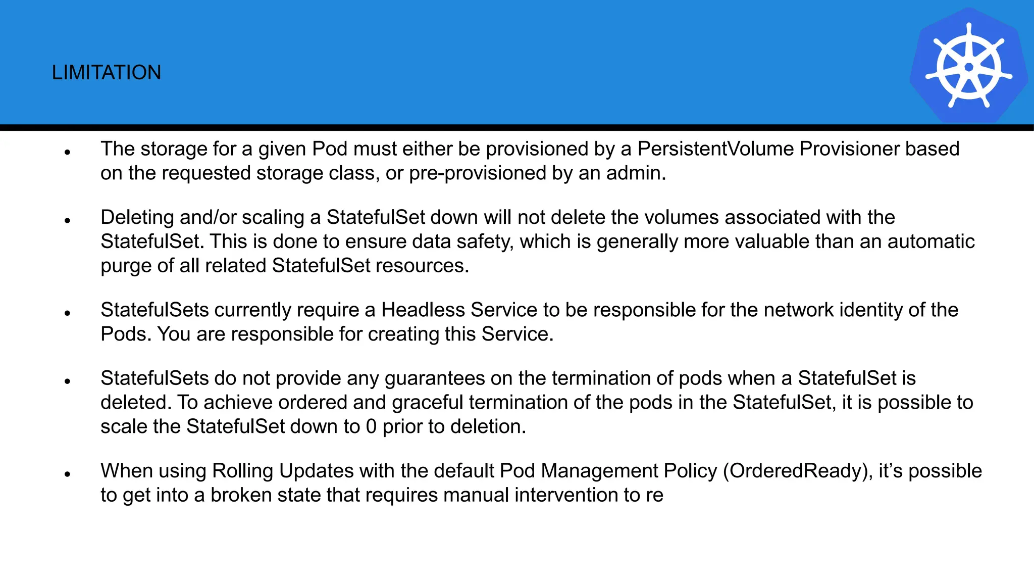 LIMITATION
 The storage for a given Pod must either be provisioned by a PersistentVolume Provisioner based
on the requested storage class, or pre-provisioned by an admin.
 Deleting and/or scaling a StatefulSet down will not delete the volumes associated with the
StatefulSet. This is done to ensure data safety, which is generally more valuable than an automatic
purge of all related StatefulSet resources.
 StatefulSets currently require a Headless Service to be responsible for the network identity of the
Pods. You are responsible for creating this Service.
 StatefulSets do not provide any guarantees on the termination of pods when a StatefulSet is
deleted. To achieve ordered and graceful termination of the pods in the StatefulSet, it is possible to
scale the StatefulSet down to 0 prior to deletion.
 When using Rolling Updates with the default Pod Management Policy (OrderedReady), it’s possible
to get into a broken state that requires manual intervention to re
 
