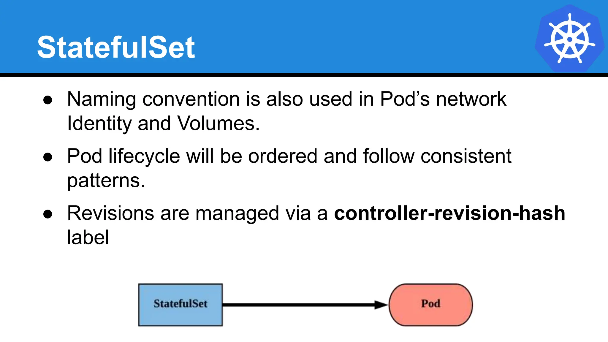 StatefulSet
● Naming convention is also used in Pod’s network
Identity and Volumes.
● Pod lifecycle will be ordered and follow consistent
patterns.
● Revisions are managed via a controller-revision-hash
label
 