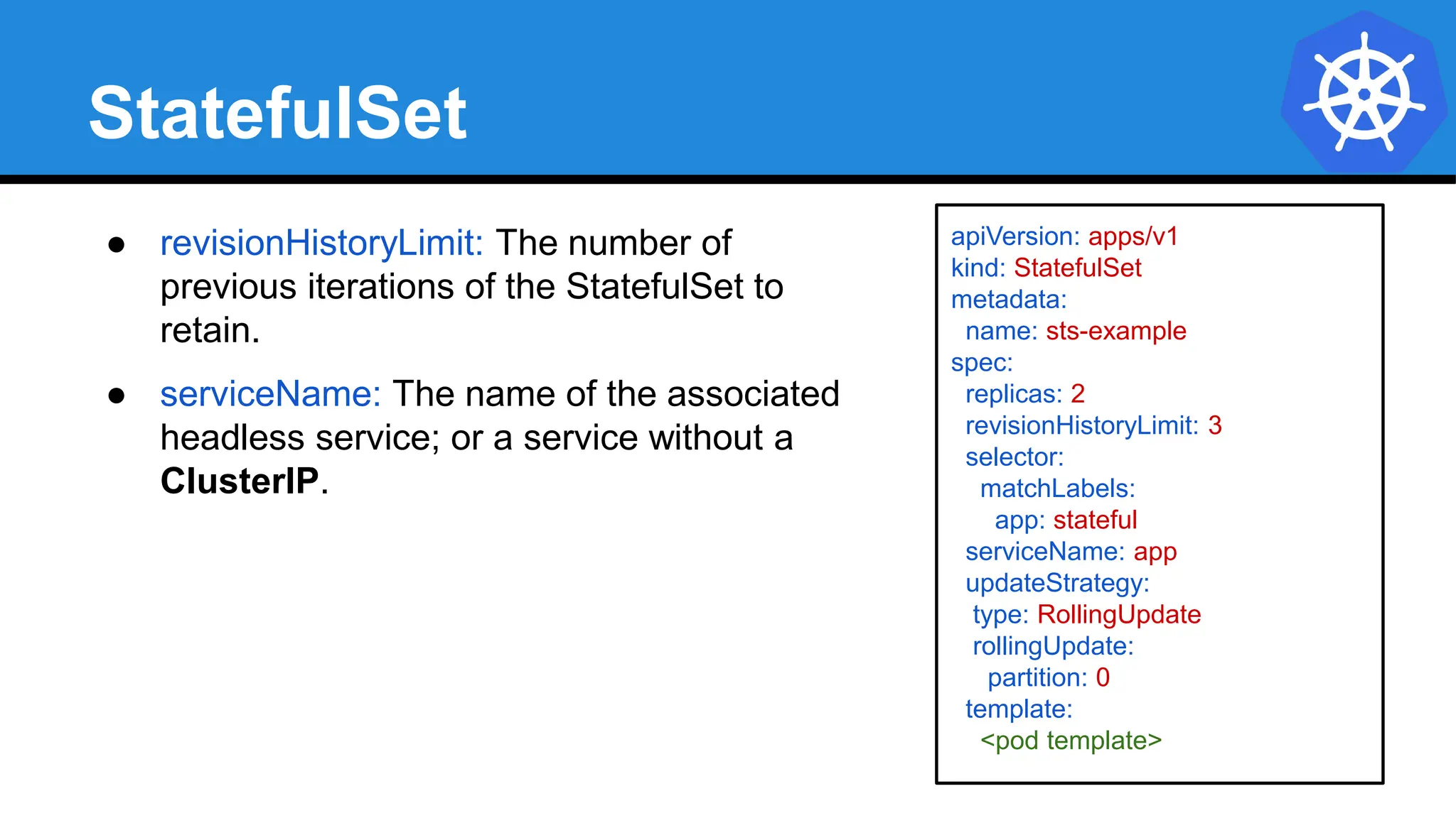 StatefulSet
apiVersion: apps/v1
kind: StatefulSet
metadata:
name: sts-example
spec:
replicas: 2
revisionHistoryLimit: 3
selector:
matchLabels:
app: stateful
serviceName: app
updateStrategy:
type: RollingUpdate
rollingUpdate:
partition: 0
template:
<pod template>
● revisionHistoryLimit: The number of
previous iterations of the StatefulSet to
retain.
● serviceName: The name of the associated
headless service; or a service without a
ClusterIP.
 