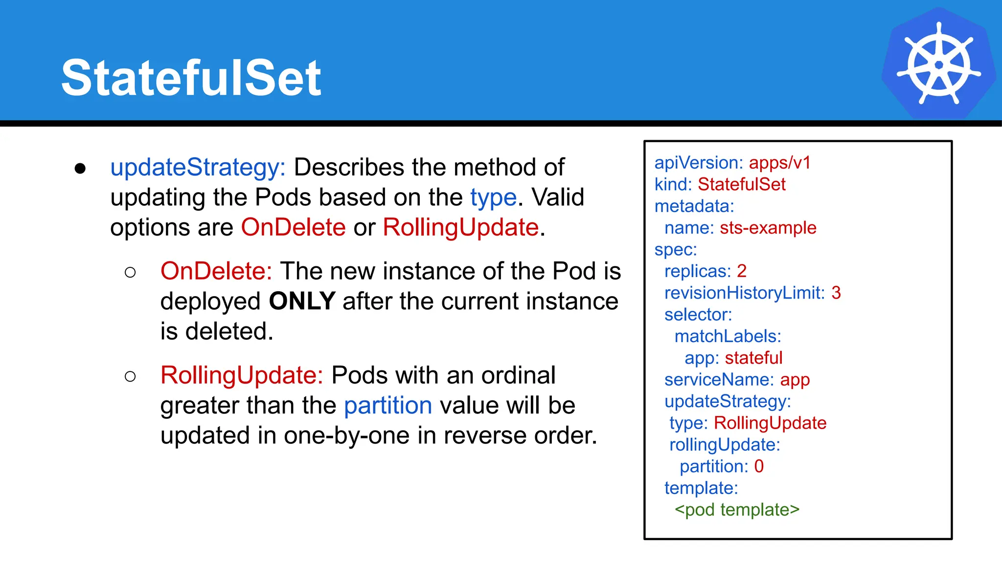 StatefulSet
● updateStrategy: Describes the method of
updating the Pods based on the type. Valid
options are OnDelete or RollingUpdate.
○ OnDelete: The new instance of the Pod is
deployed ONLY after the current instance
is deleted.
○ RollingUpdate: Pods with an ordinal
greater than the partition value will be
updated in one-by-one in reverse order.
apiVersion: apps/v1
kind: StatefulSet
metadata:
name: sts-example
spec:
replicas: 2
revisionHistoryLimit: 3
selector:
matchLabels:
app: stateful
serviceName: app
updateStrategy:
type: RollingUpdate
rollingUpdate:
partition: 0
template:
<pod template>
 