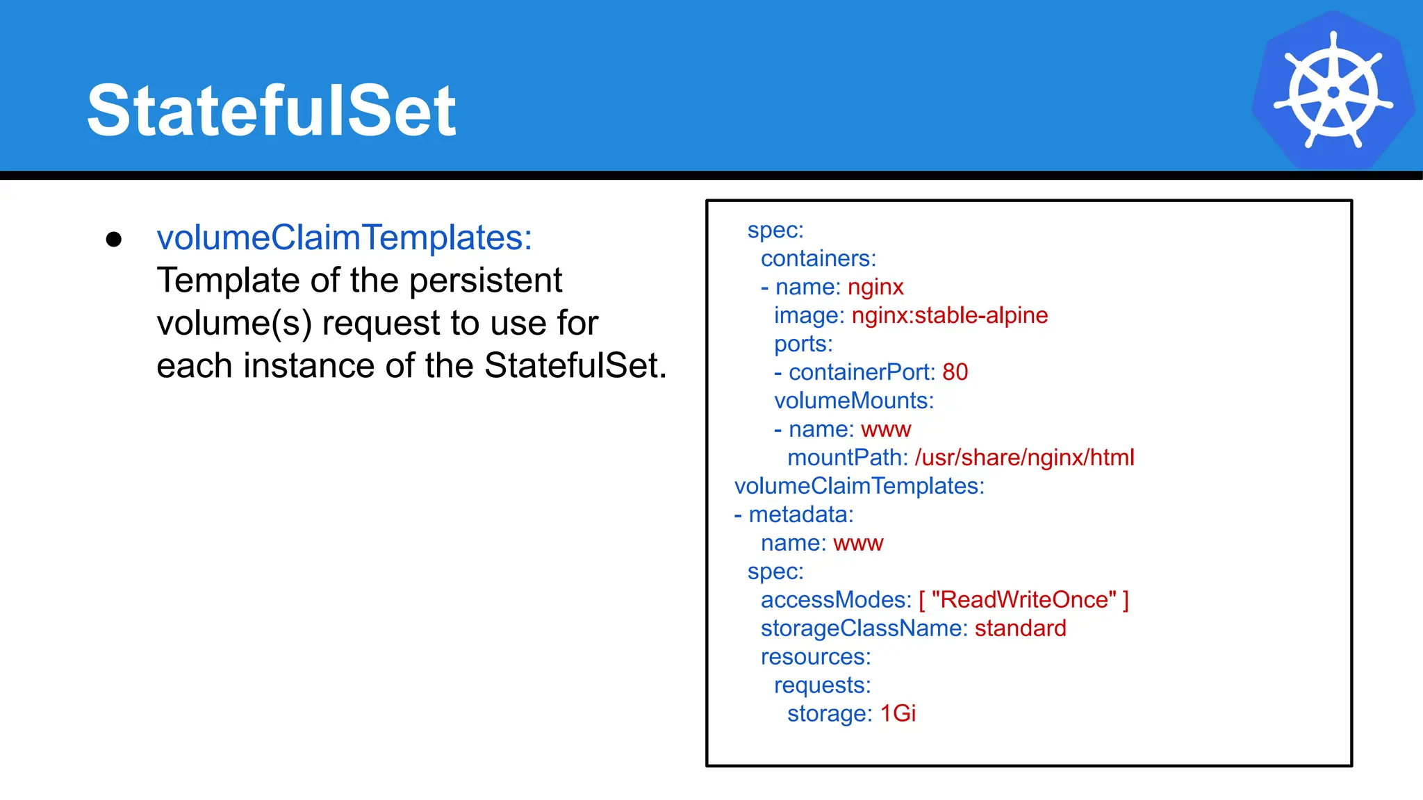 StatefulSet
spec:
containers:
- name: nginx
image: nginx:stable-alpine
ports:
- containerPort: 80
volumeMounts:
- name: www
mountPath: /usr/share/nginx/html
volumeClaimTemplates:
- metadata:
name: www
spec:
accessModes: [ "ReadWriteOnce" ]
storageClassName: standard
resources:
requests:
storage: 1Gi
● volumeClaimTemplates:
Template of the persistent
volume(s) request to use for
each instance of the StatefulSet.
 