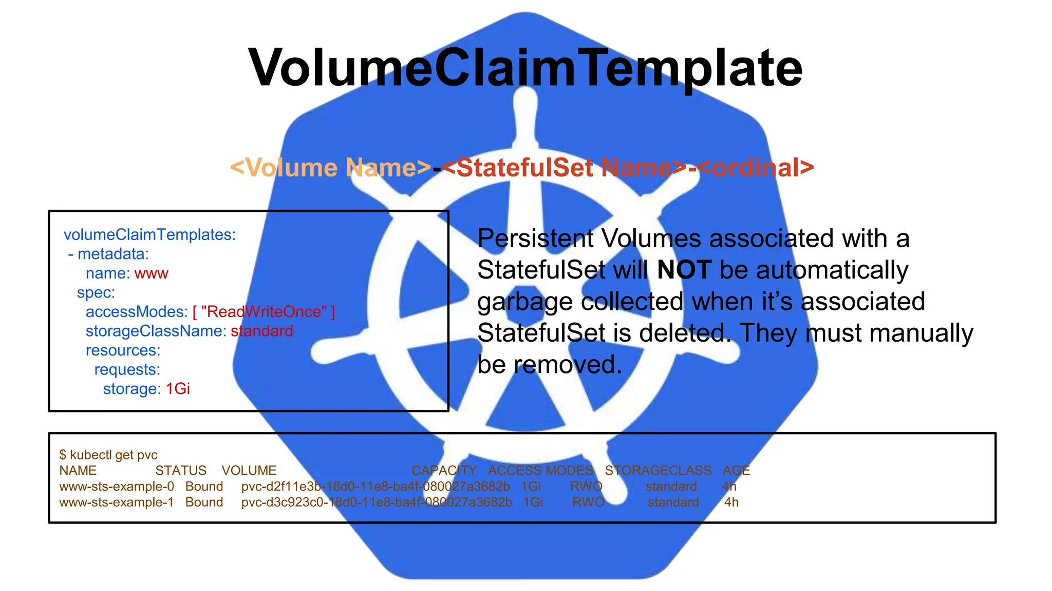 VolumeClaimTemplate
volumeClaimTemplates:
- metadata:
name: www
spec:
accessModes: [ "ReadWriteOnce" ]
storageClassName: standard
resources:
requests:
storage: 1Gi
$ kubectl get pvc
NAME STATUS VOLUME CAPACITY ACCESS MODES STORAGECLASS AGE
www-sts-example-0 Bound pvc-d2f11e3b-18d0-11e8-ba4f-080027a3682b 1Gi RWO standard 4h
www-sts-example-1 Bound pvc-d3c923c0-18d0-11e8-ba4f-080027a3682b 1Gi RWO standard 4h
<Volume Name>-<StatefulSet Name>-<ordinal>
Persistent Volumes associated with a
StatefulSet will NOT be automatically
garbage collected when it’s associated
StatefulSet is deleted. They must manually
be removed.
 