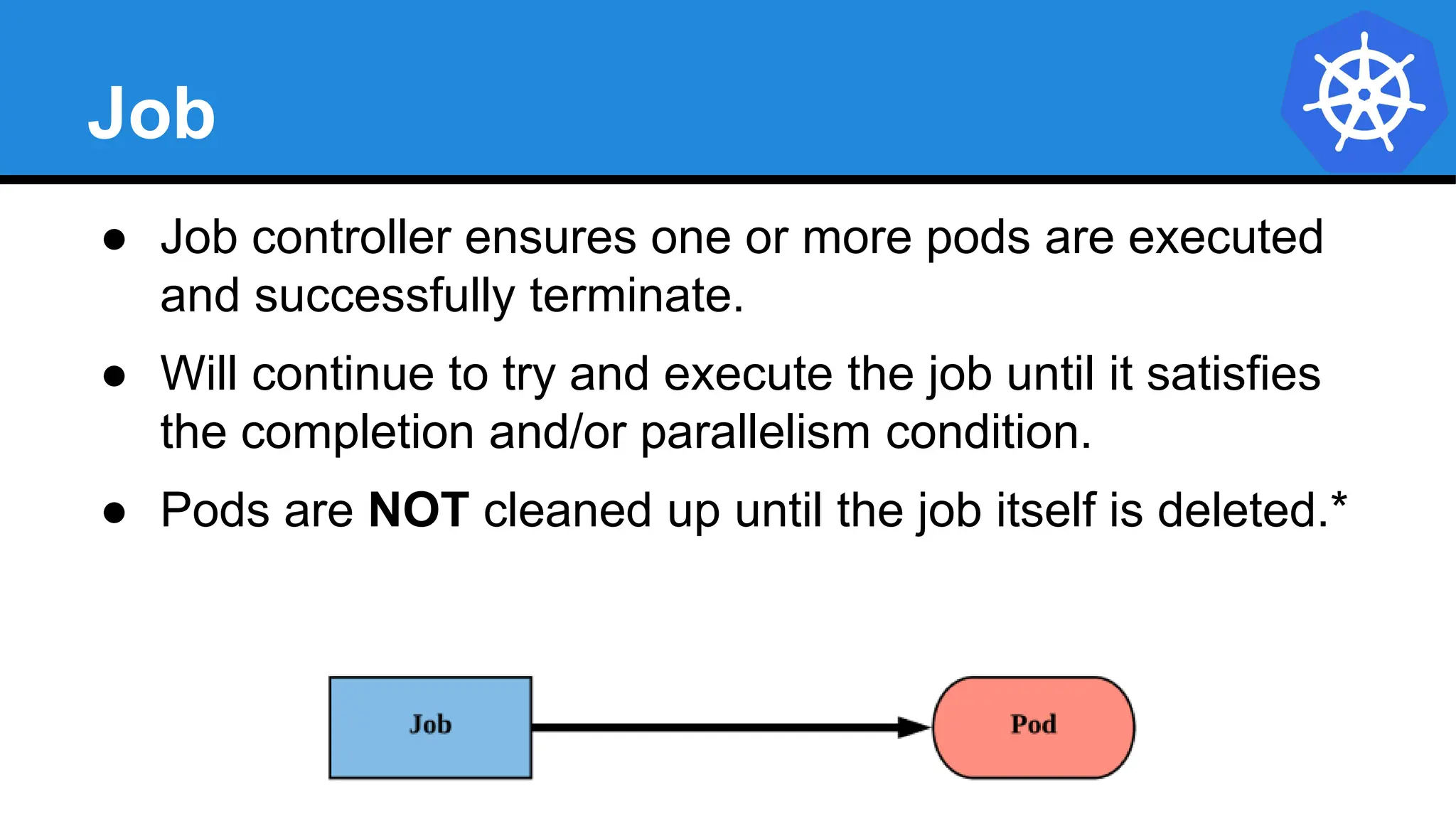 Job
● Job controller ensures one or more pods are executed
and successfully terminate.
● Will continue to try and execute the job until it satisfies
the completion and/or parallelism condition.
● Pods are NOT cleaned up until the job itself is deleted.*
 