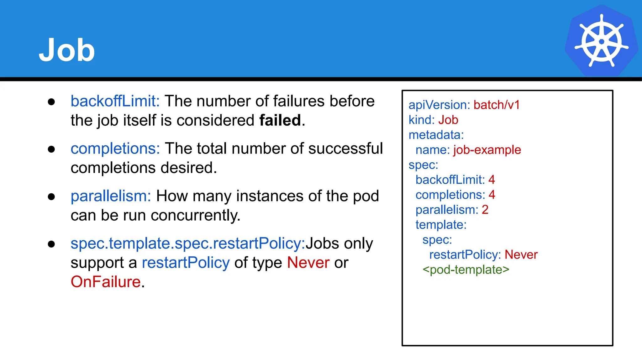 Job
● backoffLimit: The number of failures before
the job itself is considered failed.
● completions: The total number of successful
completions desired.
● parallelism: How many instances of the pod
can be run concurrently.
● spec.template.spec.restartPolicy:Jobs only
support a restartPolicy of type Never or
OnFailure.
apiVersion: batch/v1
kind: Job
metadata:
name: job-example
spec:
backoffLimit: 4
completions: 4
parallelism: 2
template:
spec:
restartPolicy: Never
<pod-template>
 