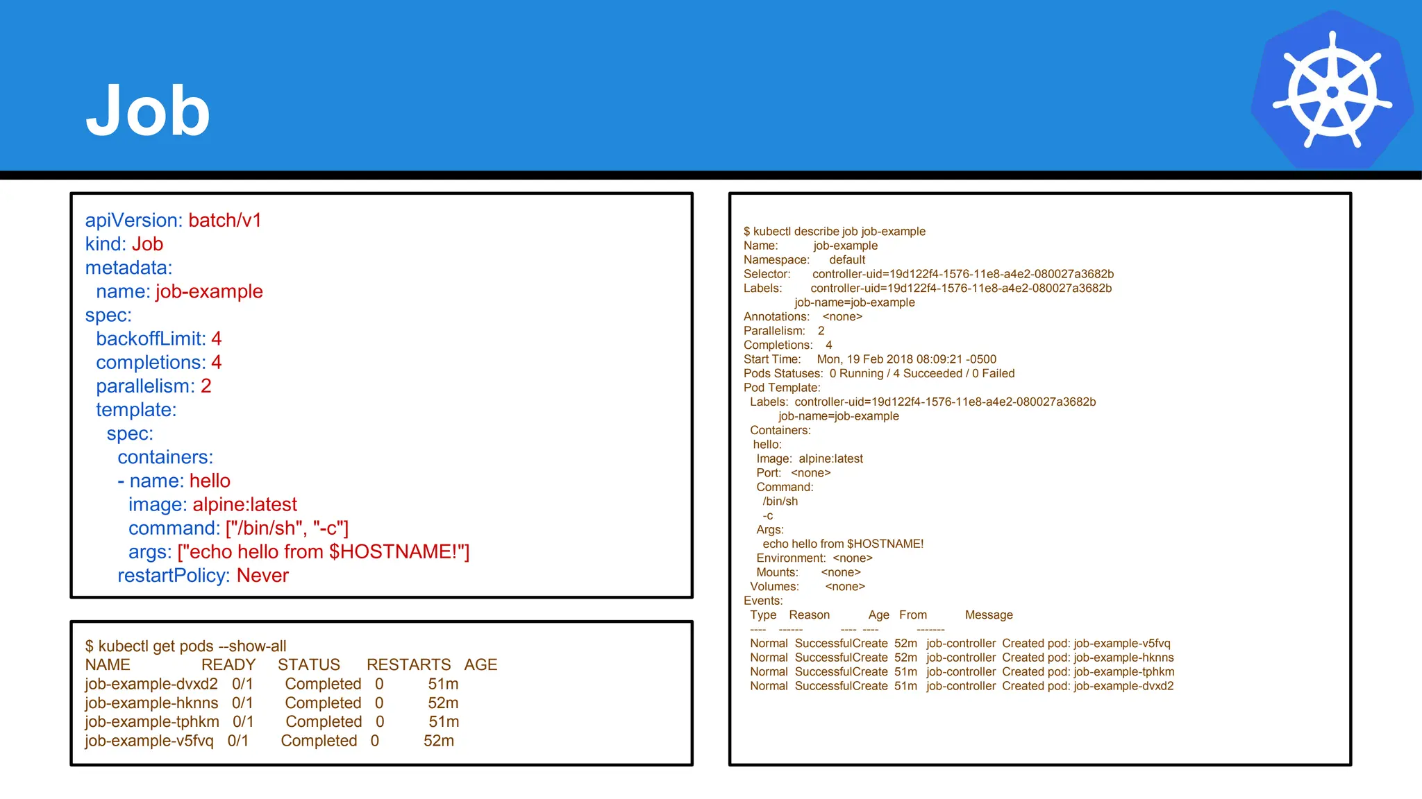 Job
apiVersion: batch/v1
kind: Job
metadata:
name: job-example
spec:
backoffLimit: 4
completions: 4
parallelism: 2
template:
spec:
containers:
- name: hello
image: alpine:latest
command: ["/bin/sh", "-c"]
args: ["echo hello from $HOSTNAME!"]
restartPolicy: Never
$ kubectl describe job job-example
Name: job-example
Namespace: default
Selector: controller-uid=19d122f4-1576-11e8-a4e2-080027a3682b
Labels: controller-uid=19d122f4-1576-11e8-a4e2-080027a3682b
job-name=job-example
Annotations: <none>
Parallelism: 2
Completions: 4
Start Time: Mon, 19 Feb 2018 08:09:21 -0500
Pods Statuses: 0 Running / 4 Succeeded / 0 Failed
Pod Template:
Labels: controller-uid=19d122f4-1576-11e8-a4e2-080027a3682b
job-name=job-example
Containers:
hello:
Image: alpine:latest
Port: <none>
Command:
/bin/sh
-c
Args:
echo hello from $HOSTNAME!
Environment: <none>
Mounts: <none>
Volumes: <none>
Events:
Type Reason Age From Message
---- ------ ---- ---- -------
Normal SuccessfulCreate 52m job-controller Created pod: job-example-v5fvq
Normal SuccessfulCreate 52m job-controller Created pod: job-example-hknns
Normal SuccessfulCreate 51m job-controller Created pod: job-example-tphkm
Normal SuccessfulCreate 51m job-controller Created pod: job-example-dvxd2
$ kubectl get pods --show-all
NAME READY STATUS RESTARTS AGE
job-example-dvxd2 0/1 Completed 0 51m
job-example-hknns 0/1 Completed 0 52m
job-example-tphkm 0/1 Completed 0 51m
job-example-v5fvq 0/1 Completed 0 52m
 