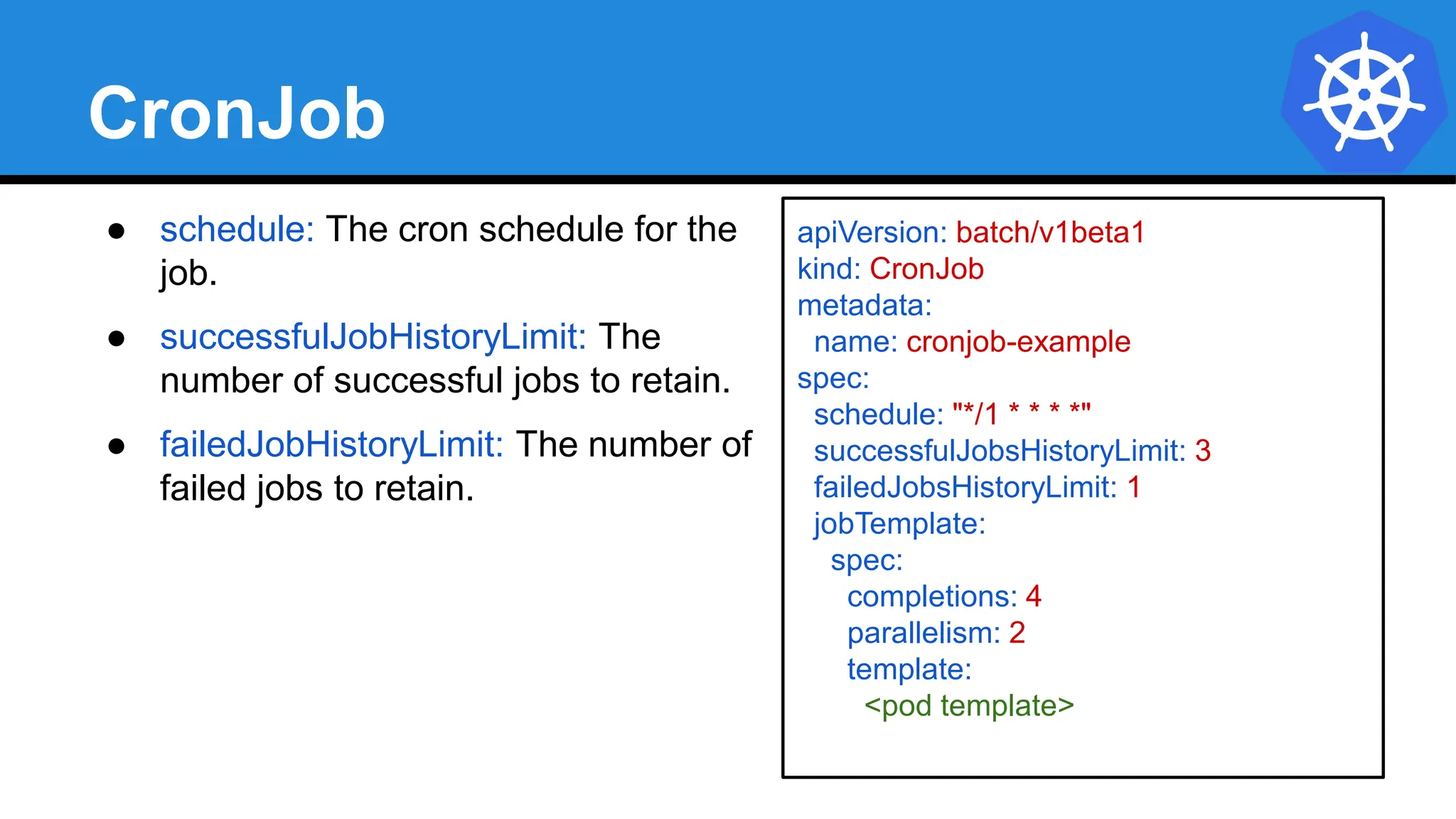 CronJob
● schedule: The cron schedule for the
job.
● successfulJobHistoryLimit: The
number of successful jobs to retain.
● failedJobHistoryLimit: The number of
failed jobs to retain.
apiVersion: batch/v1beta1
kind: CronJob
metadata:
name: cronjob-example
spec:
schedule: "*/1 * * * *"
successfulJobsHistoryLimit: 3
failedJobsHistoryLimit: 1
jobTemplate:
spec:
completions: 4
parallelism: 2
template:
<pod template>
 