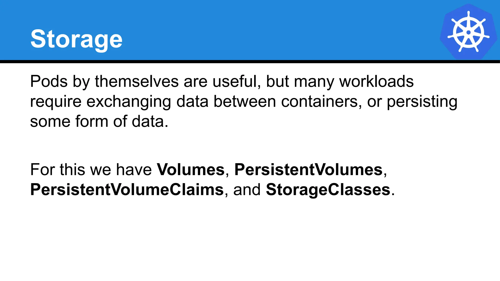 Storage
Pods by themselves are useful, but many workloads
require exchanging data between containers, or persisting
some form of data.
For this we have Volumes, PersistentVolumes,
PersistentVolumeClaims, and StorageClasses.
 
