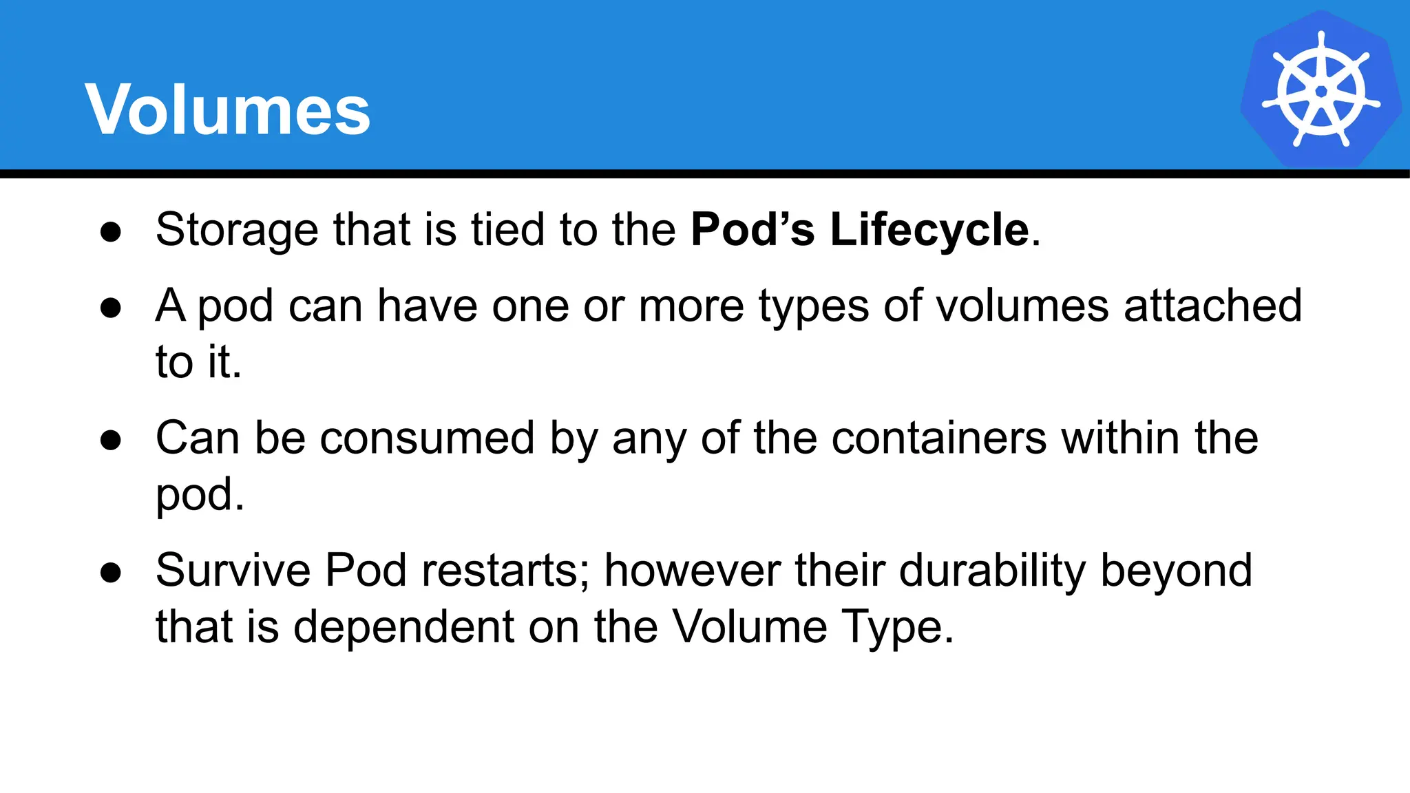 Volumes
● Storage that is tied to the Pod’s Lifecycle.
● A pod can have one or more types of volumes attached
to it.
● Can be consumed by any of the containers within the
pod.
● Survive Pod restarts; however their durability beyond
that is dependent on the Volume Type.
 