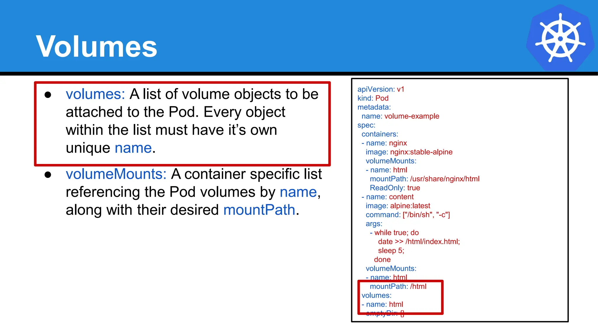 Volumes
● volumes: A list of volume objects to be
attached to the Pod. Every object
within the list must have it’s own
unique name.
● volumeMounts: A container specific list
referencing the Pod volumes by name,
along with their desired mountPath.
apiVersion: v1
kind: Pod
metadata:
name: volume-example
spec:
containers:
- name: nginx
image: nginx:stable-alpine
volumeMounts:
- name: html
mountPath: /usr/share/nginx/html
ReadOnly: true
- name: content
image: alpine:latest
command: ["/bin/sh", "-c"]
args:
- while true; do
date >> /html/index.html;
sleep 5;
done
volumeMounts:
- name: html
mountPath: /html
volumes:
- name: html
emptyDir: {}
 