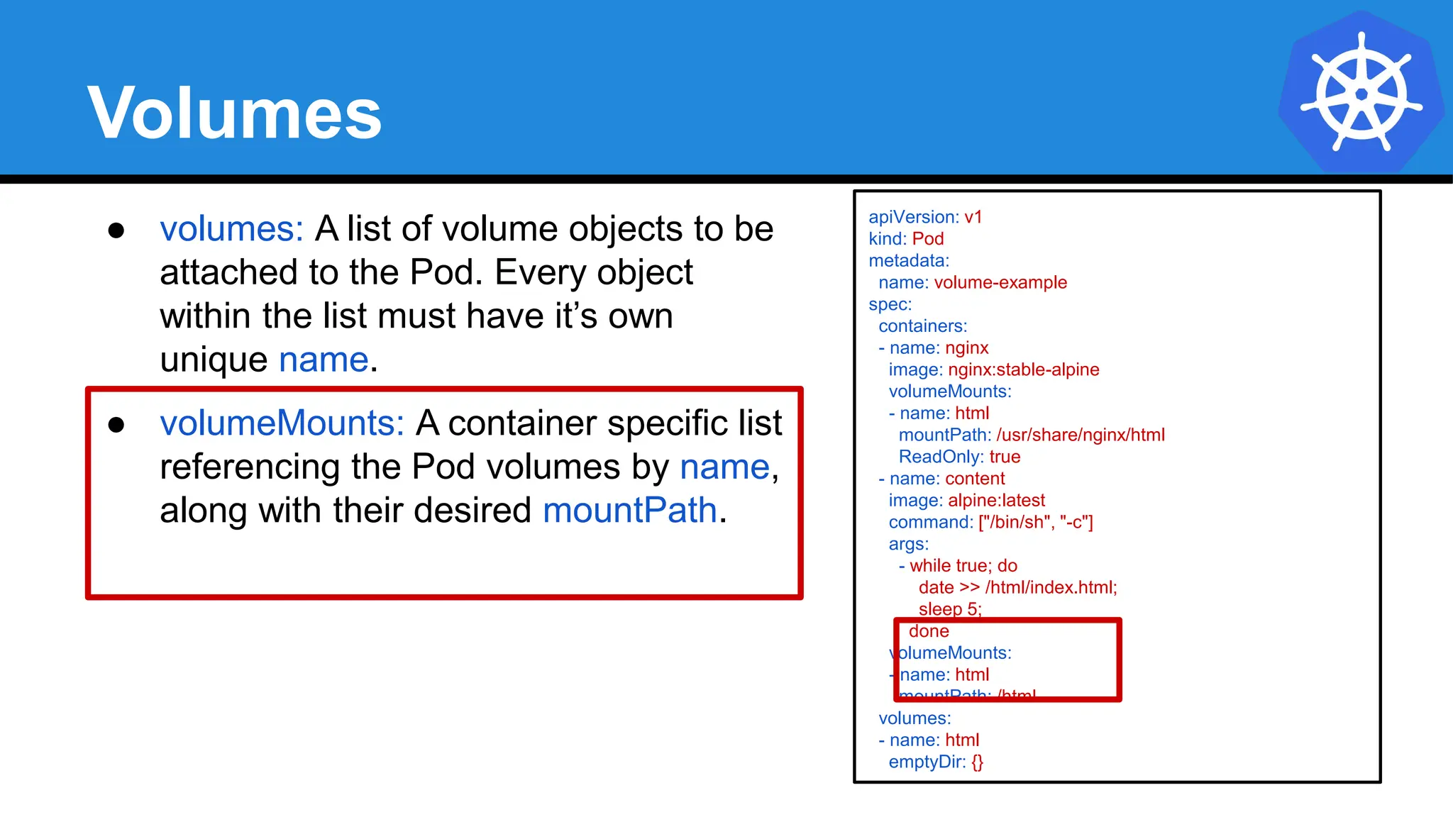 Volumes
● volumes: A list of volume objects to be
attached to the Pod. Every object
within the list must have it’s own
unique name.
● volumeMounts: A container specific list
referencing the Pod volumes by name,
along with their desired mountPath.
apiVersion: v1
kind: Pod
metadata:
name: volume-example
spec:
containers:
- name: nginx
image: nginx:stable-alpine
volumeMounts:
- name: html
mountPath: /usr/share/nginx/html
ReadOnly: true
- name: content
image: alpine:latest
command: ["/bin/sh", "-c"]
args:
- while true; do
date >> /html/index.html;
sleep 5;
done
volumeMounts:
- name: html
mountPath: /html
volumes:
- name: html
emptyDir: {}
 