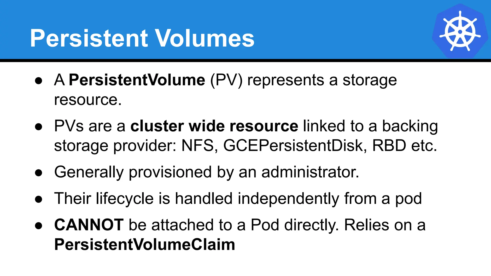 Persistent Volumes
● A PersistentVolume (PV) represents a storage
resource.
● PVs are a cluster wide resource linked to a backing
storage provider: NFS, GCEPersistentDisk, RBD etc.
● Generally provisioned by an administrator.
● Their lifecycle is handled independently from a pod
● CANNOT be attached to a Pod directly. Relies on a
PersistentVolumeClaim
 