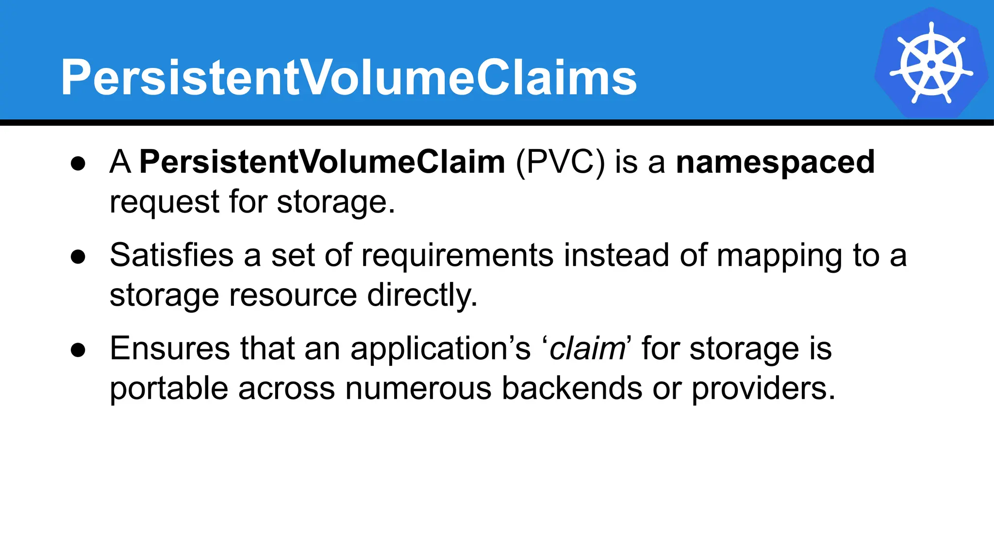 PersistentVolumeClaims
● A PersistentVolumeClaim (PVC) is a namespaced
request for storage.
● Satisfies a set of requirements instead of mapping to a
storage resource directly.
● Ensures that an application’s ‘claim’ for storage is
portable across numerous backends or providers.
 