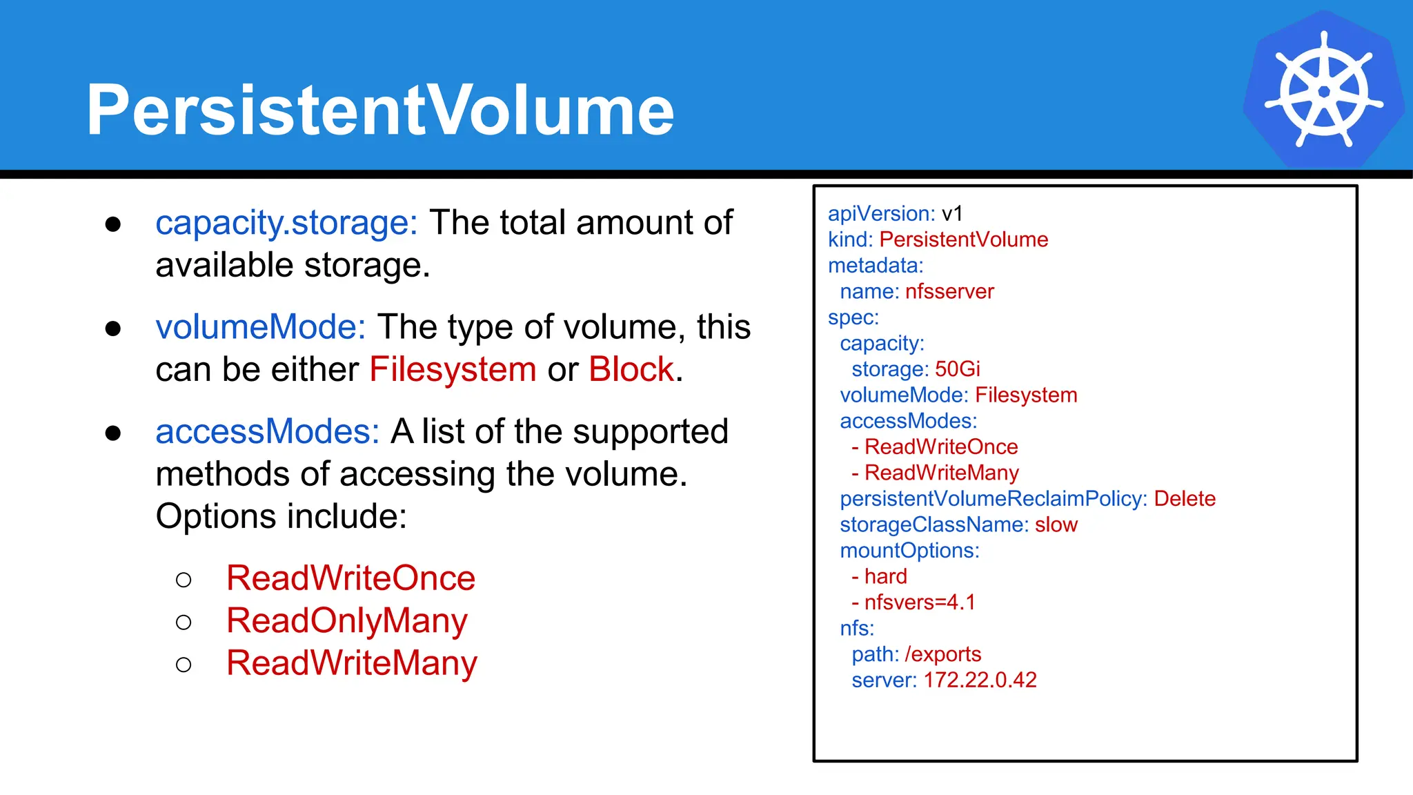 apiVersion: v1
kind: PersistentVolume
metadata:
name: nfsserver
spec:
capacity:
storage: 50Gi
volumeMode: Filesystem
accessModes:
- ReadWriteOnce
- ReadWriteMany
persistentVolumeReclaimPolicy: Delete
storageClassName: slow
mountOptions:
- hard
- nfsvers=4.1
nfs:
path: /exports
server: 172.22.0.42
PersistentVolume
● capacity.storage: The total amount of
available storage.
● volumeMode: The type of volume, this
can be either Filesystem or Block.
● accessModes: A list of the supported
methods of accessing the volume.
Options include:
○ ReadWriteOnce
○ ReadOnlyMany
○ ReadWriteMany
 