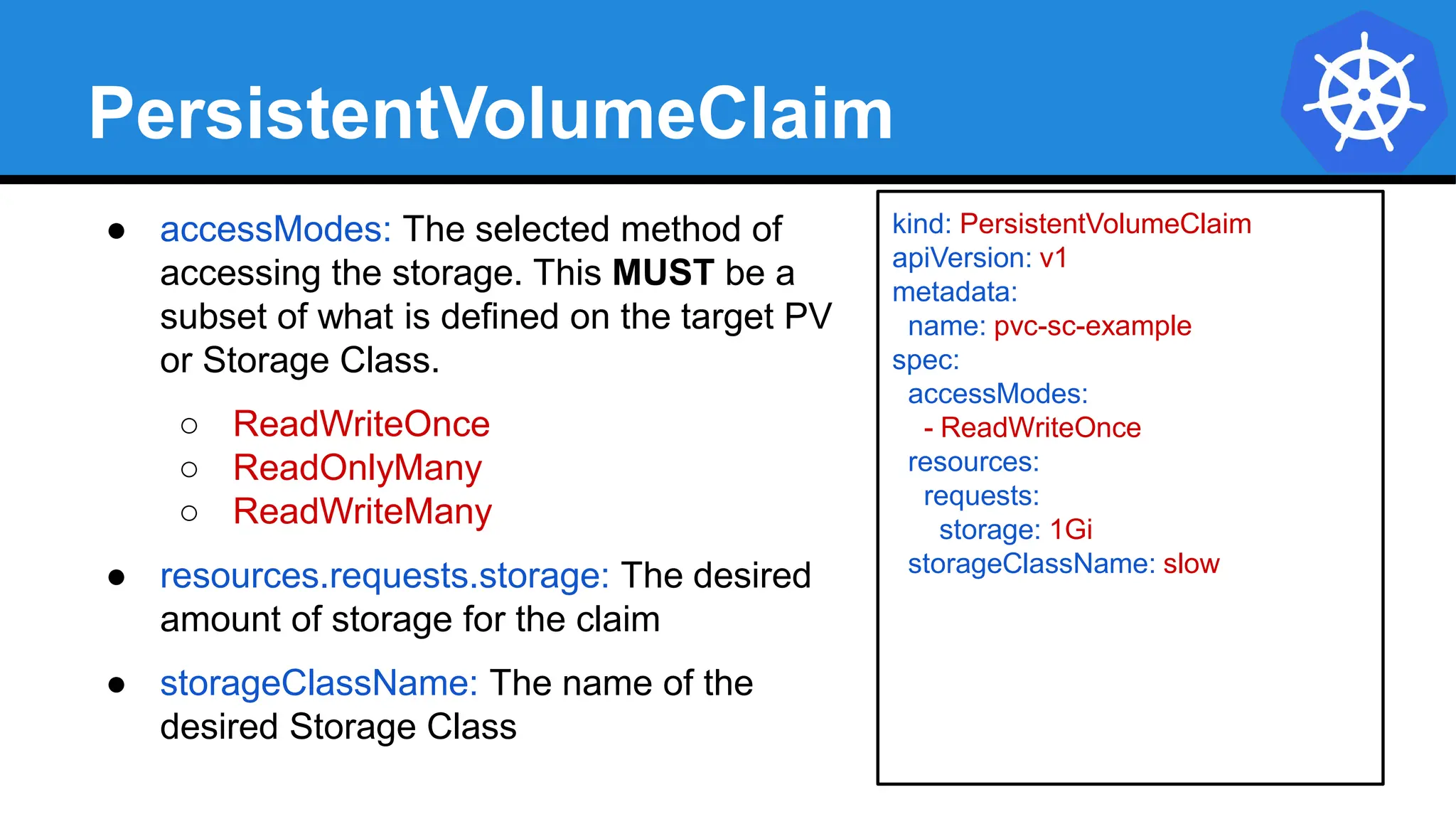 PersistentVolumeClaim
● accessModes: The selected method of
accessing the storage. This MUST be a
subset of what is defined on the target PV
or Storage Class.
○ ReadWriteOnce
○ ReadOnlyMany
○ ReadWriteMany
● resources.requests.storage: The desired
amount of storage for the claim
● storageClassName: The name of the
desired Storage Class
kind: PersistentVolumeClaim
apiVersion: v1
metadata:
name: pvc-sc-example
spec:
accessModes:
- ReadWriteOnce
resources:
requests:
storage: 1Gi
storageClassName: slow
 