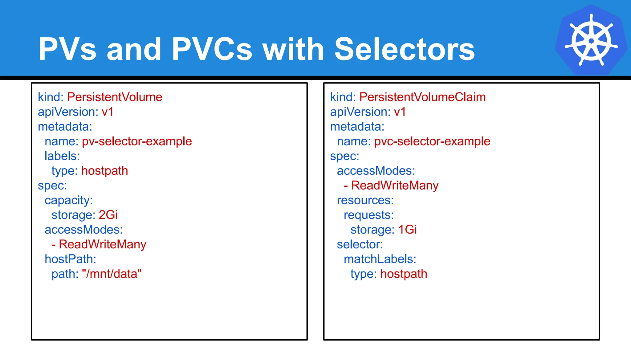 PVs and PVCs with Selectors
kind: PersistentVolume
apiVersion: v1
metadata:
name: pv-selector-example
labels:
type: hostpath
spec:
capacity:
storage: 2Gi
accessModes:
- ReadWriteMany
hostPath:
path: "/mnt/data"
kind: PersistentVolumeClaim
apiVersion: v1
metadata:
name: pvc-selector-example
spec:
accessModes:
- ReadWriteMany
resources:
requests:
storage: 1Gi
selector:
matchLabels:
type: hostpath
 