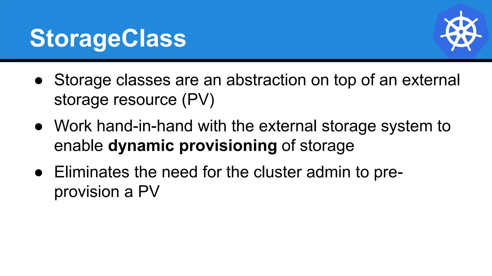 StorageClass
● Storage classes are an abstraction on top of an external
storage resource (PV)
● Work hand-in-hand with the external storage system to
enable dynamic provisioning of storage
● Eliminates the need for the cluster admin to pre-
provision a PV
 