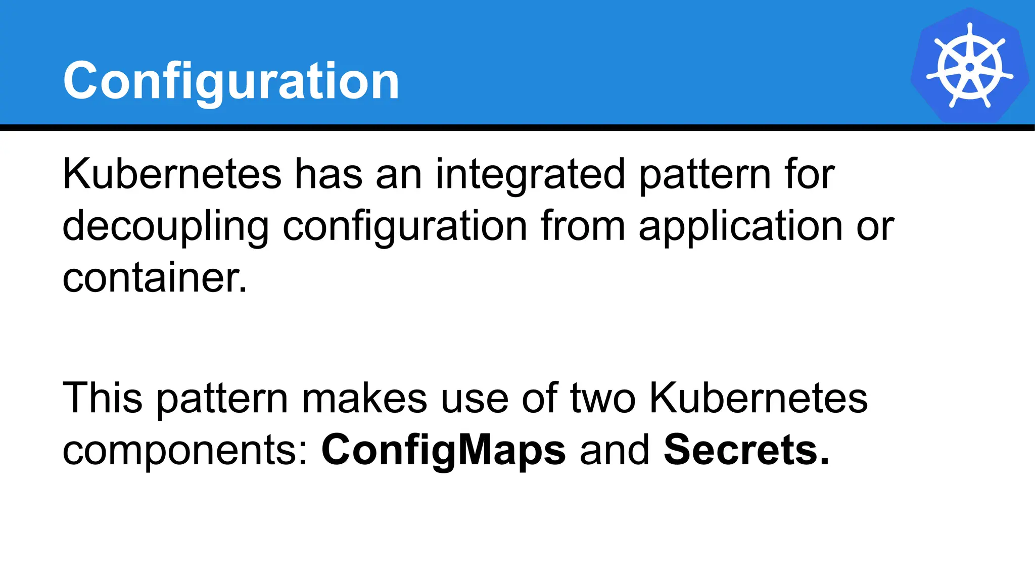 Configuration
Kubernetes has an integrated pattern for
decoupling configuration from application or
container.
This pattern makes use of two Kubernetes
components: ConfigMaps and Secrets.
 