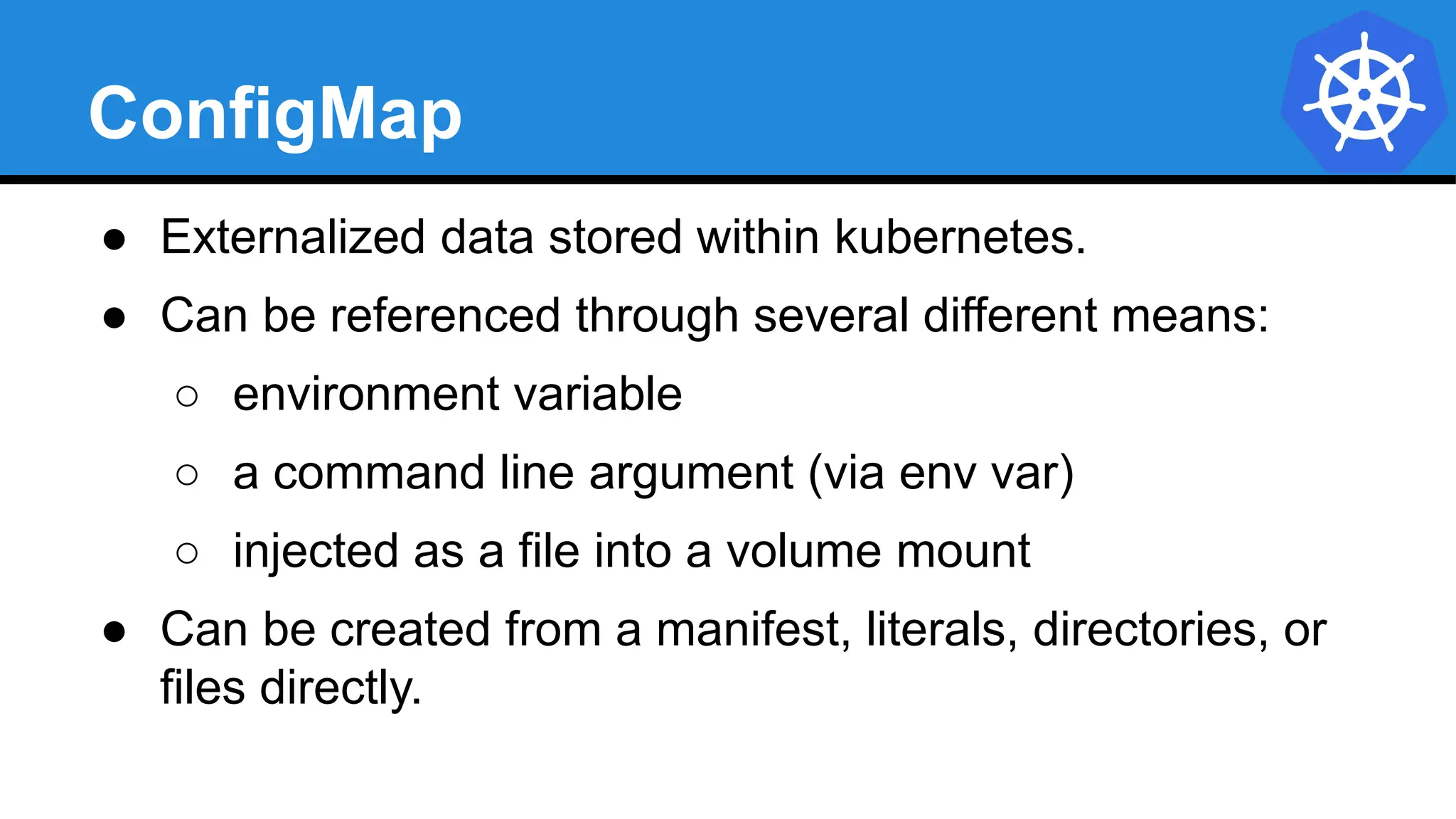 ConfigMap
● Externalized data stored within kubernetes.
● Can be referenced through several different means:
○ environment variable
○ a command line argument (via env var)
○ injected as a file into a volume mount
● Can be created from a manifest, literals, directories, or
files directly.
 