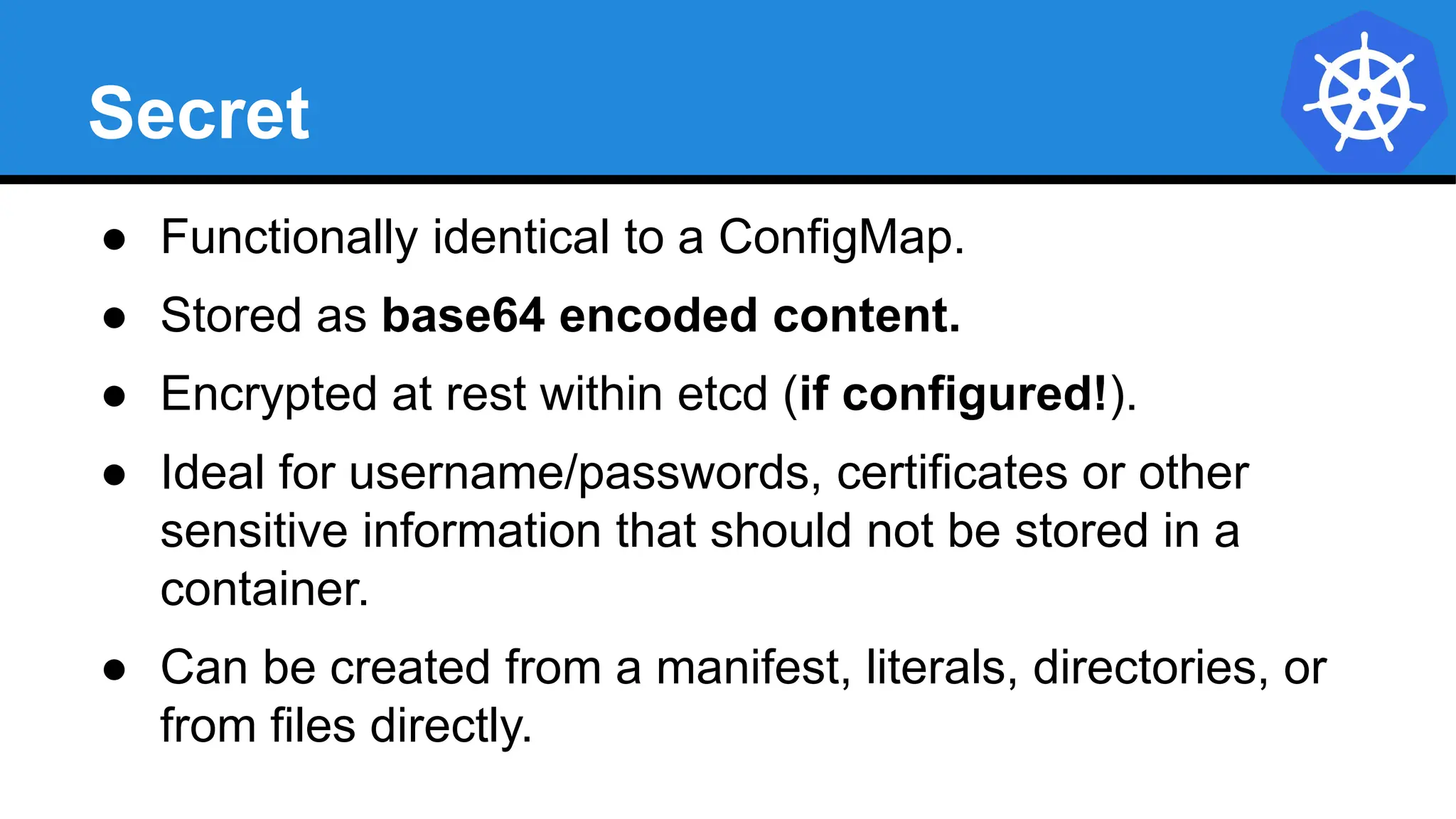 Secret
● Functionally identical to a ConfigMap.
● Stored as base64 encoded content.
● Encrypted at rest within etcd (if configured!).
● Ideal for username/passwords, certificates or other
sensitive information that should not be stored in a
container.
● Can be created from a manifest, literals, directories, or
from files directly.
 