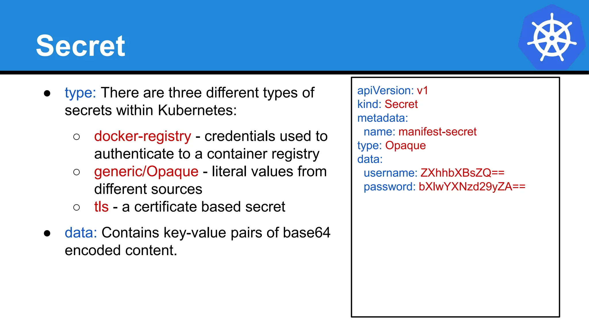 Secret
● type: There are three different types of
secrets within Kubernetes:
○ docker-registry - credentials used to
authenticate to a container registry
○ generic/Opaque - literal values from
different sources
○ tls - a certificate based secret
● data: Contains key-value pairs of base64
encoded content.
apiVersion: v1
kind: Secret
metadata:
name: manifest-secret
type: Opaque
data:
username: ZXhhbXBsZQ==
password: bXlwYXNzd29yZA==
 