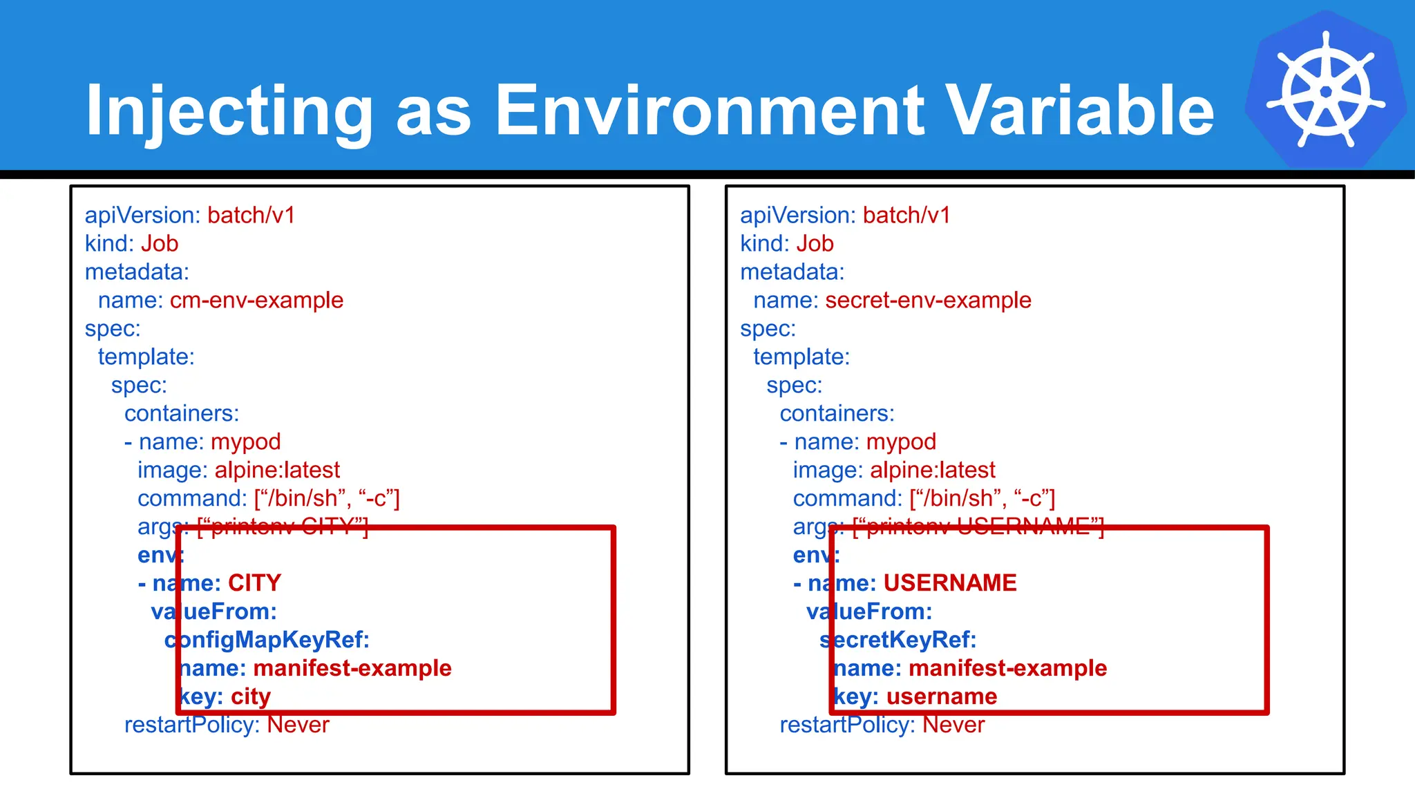 Injecting as Environment Variable
apiVersion: batch/v1
kind: Job
metadata:
name: cm-env-example
spec:
template:
spec:
containers:
- name: mypod
image: alpine:latest
command: [“/bin/sh”, “-c”]
args: [“printenv CITY”]
env:
- name: CITY
valueFrom:
configMapKeyRef:
name: manifest-example
key: city
restartPolicy: Never
apiVersion: batch/v1
kind: Job
metadata:
name: secret-env-example
spec:
template:
spec:
containers:
- name: mypod
image: alpine:latest
command: [“/bin/sh”, “-c”]
args: [“printenv USERNAME”]
env:
- name: USERNAME
valueFrom:
secretKeyRef:
name: manifest-example
key: username
restartPolicy: Never
 