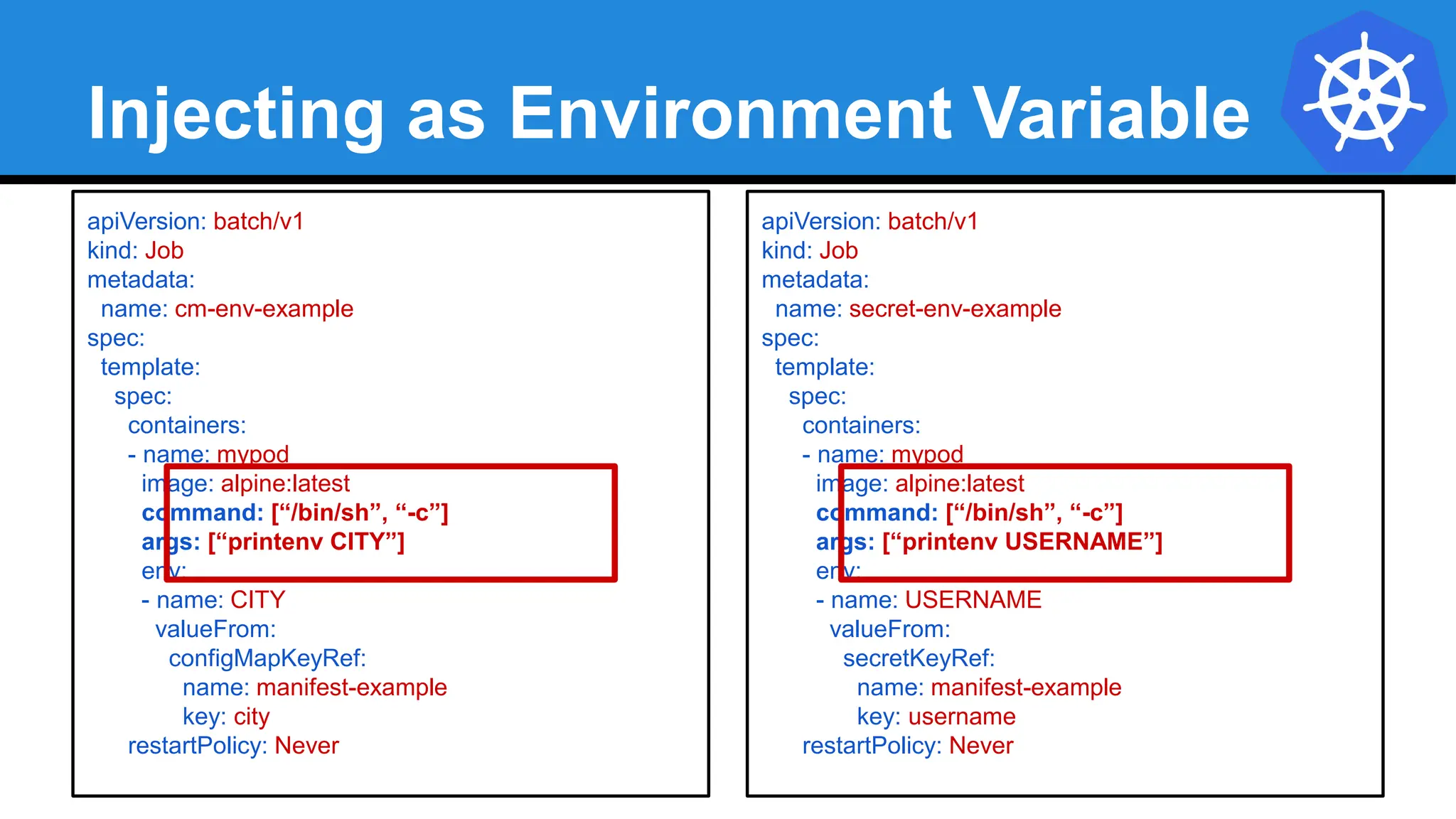 Injecting as Environment Variable
apiVersion: batch/v1
kind: Job
metadata:
name: cm-env-example
spec:
template:
spec:
containers:
- name: mypod
image: alpine:latest
command: [“/bin/sh”, “-c”]
args: [“printenv CITY”]
env:
- name: CITY
valueFrom:
configMapKeyRef:
name: manifest-example
key: city
restartPolicy: Never
apiVersion: batch/v1
kind: Job
metadata:
name: secret-env-example
spec:
template:
spec:
containers:
- name: mypod
image: alpine:latest
command: [“/bin/sh”, “-c”]
args: [“printenv USERNAME”]
env:
- name: USERNAME
valueFrom:
secretKeyRef:
name: manifest-example
key: username
restartPolicy: Never
 