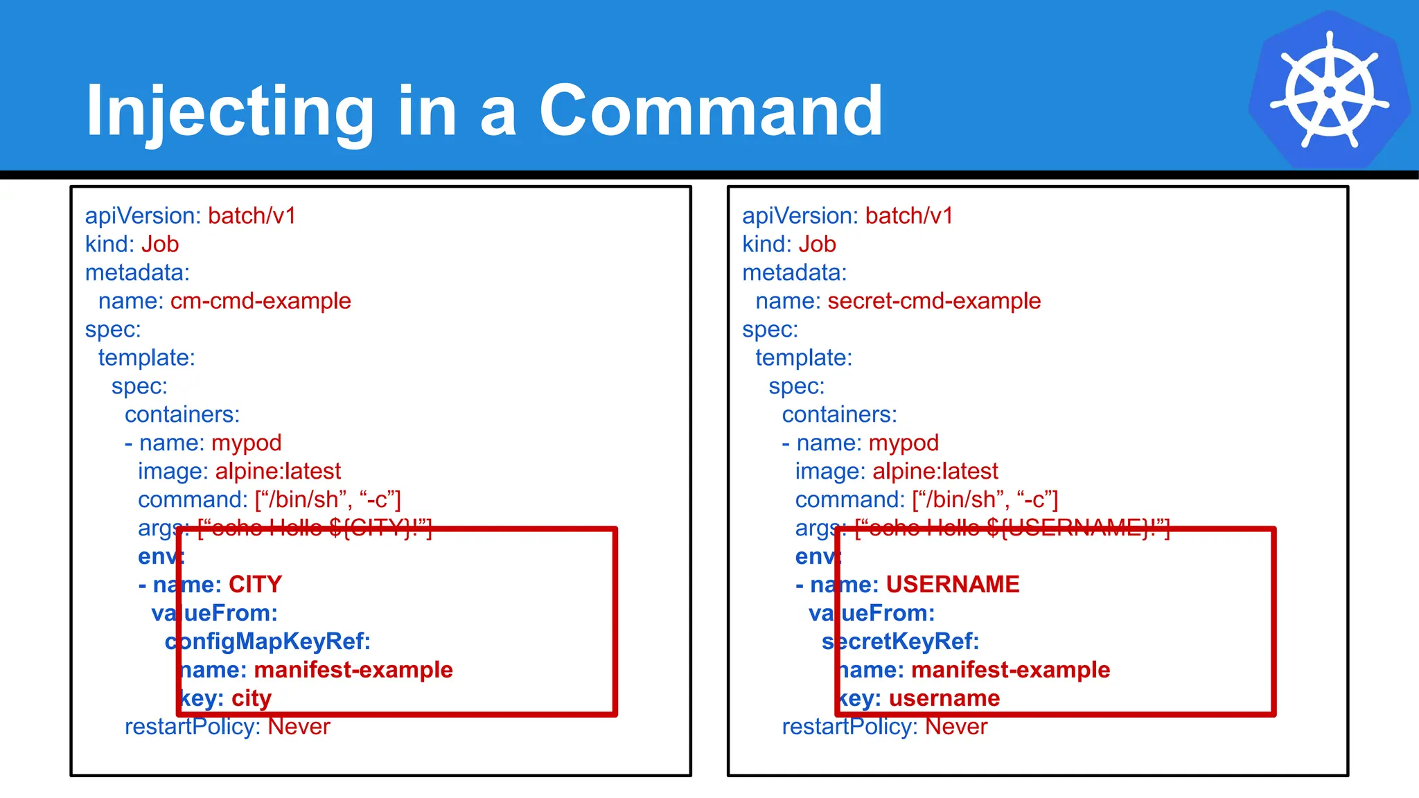 Injecting in a Command
apiVersion: batch/v1
kind: Job
metadata:
name: cm-cmd-example
spec:
template:
spec:
containers:
- name: mypod
image: alpine:latest
command: [“/bin/sh”, “-c”]
args: [“echo Hello ${CITY}!”]
env:
- name: CITY
valueFrom:
configMapKeyRef:
name: manifest-example
key: city
restartPolicy: Never
apiVersion: batch/v1
kind: Job
metadata:
name: secret-cmd-example
spec:
template:
spec:
containers:
- name: mypod
image: alpine:latest
command: [“/bin/sh”, “-c”]
args: [“echo Hello ${USERNAME}!”]
env:
- name: USERNAME
valueFrom:
secretKeyRef:
name: manifest-example
key: username
restartPolicy: Never
 