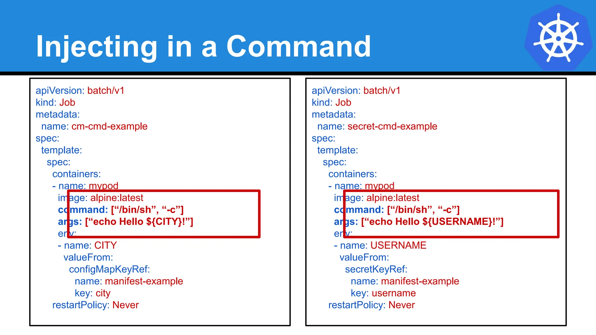 Injecting in a Command
apiVersion: batch/v1
kind: Job
metadata:
name: cm-cmd-example
spec:
template:
spec:
containers:
- name: mypod
image: alpine:latest
command: [“/bin/sh”, “-c”]
args: [“echo Hello ${CITY}!”]
env:
- name: CITY
valueFrom:
configMapKeyRef:
name: manifest-example
key: city
restartPolicy: Never
apiVersion: batch/v1
kind: Job
metadata:
name: secret-cmd-example
spec:
template:
spec:
containers:
- name: mypod
image: alpine:latest
command: [“/bin/sh”, “-c”]
args: [“echo Hello ${USERNAME}!”]
env:
- name: USERNAME
valueFrom:
secretKeyRef:
name: manifest-example
key: username
restartPolicy: Never
 
