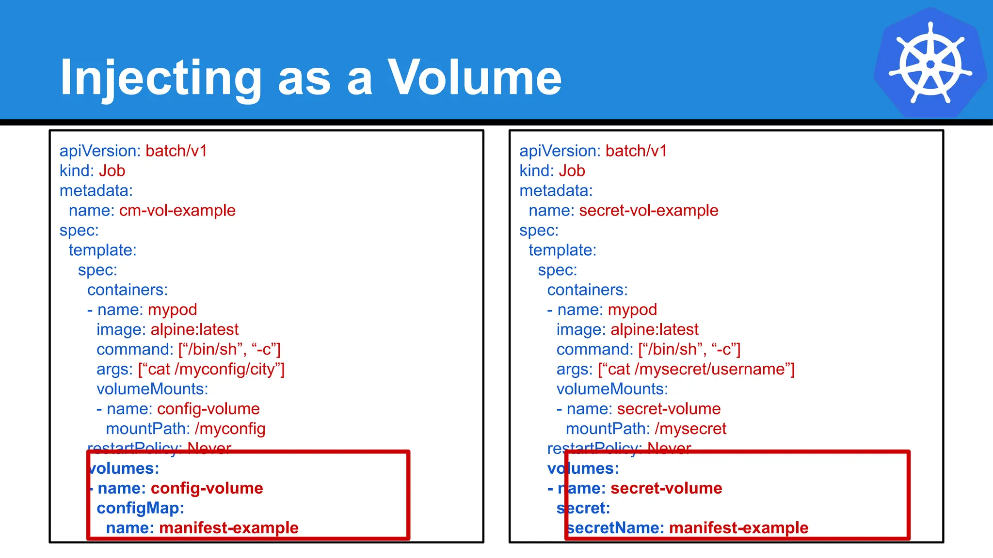 Injecting as a Volume
apiVersion: batch/v1
kind: Job
metadata:
name: cm-vol-example
spec:
template:
spec:
containers:
- name: mypod
image: alpine:latest
command: [“/bin/sh”, “-c”]
args: [“cat /myconfig/city”]
volumeMounts:
- name: config-volume
mountPath: /myconfig
restartPolicy: Never
volumes:
- name: config-volume
configMap:
name: manifest-example
apiVersion: batch/v1
kind: Job
metadata:
name: secret-vol-example
spec:
template:
spec:
containers:
- name: mypod
image: alpine:latest
command: [“/bin/sh”, “-c”]
args: [“cat /mysecret/username”]
volumeMounts:
- name: secret-volume
mountPath: /mysecret
restartPolicy: Never
volumes:
- name: secret-volume
secret:
secretName: manifest-example
 