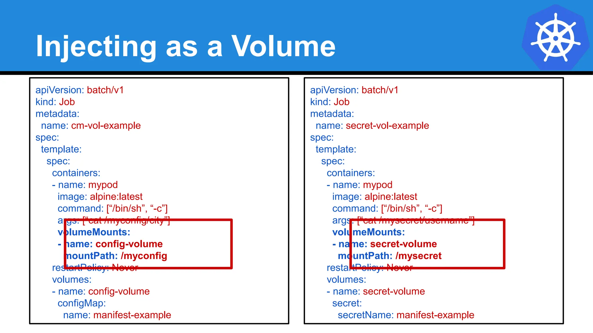 Injecting as a Volume
apiVersion: batch/v1
kind: Job
metadata:
name: cm-vol-example
spec:
template:
spec:
containers:
- name: mypod
image: alpine:latest
command: [“/bin/sh”, “-c”]
args: [“cat /myconfig/city”]
volumeMounts:
- name: config-volume
mountPath: /myconfig
restartPolicy: Never
volumes:
- name: config-volume
configMap:
name: manifest-example
apiVersion: batch/v1
kind: Job
metadata:
name: secret-vol-example
spec:
template:
spec:
containers:
- name: mypod
image: alpine:latest
command: [“/bin/sh”, “-c”]
args: [“cat /mysecret/username”]
volumeMounts:
- name: secret-volume
mountPath: /mysecret
restartPolicy: Never
volumes:
- name: secret-volume
secret:
secretName: manifest-example
 