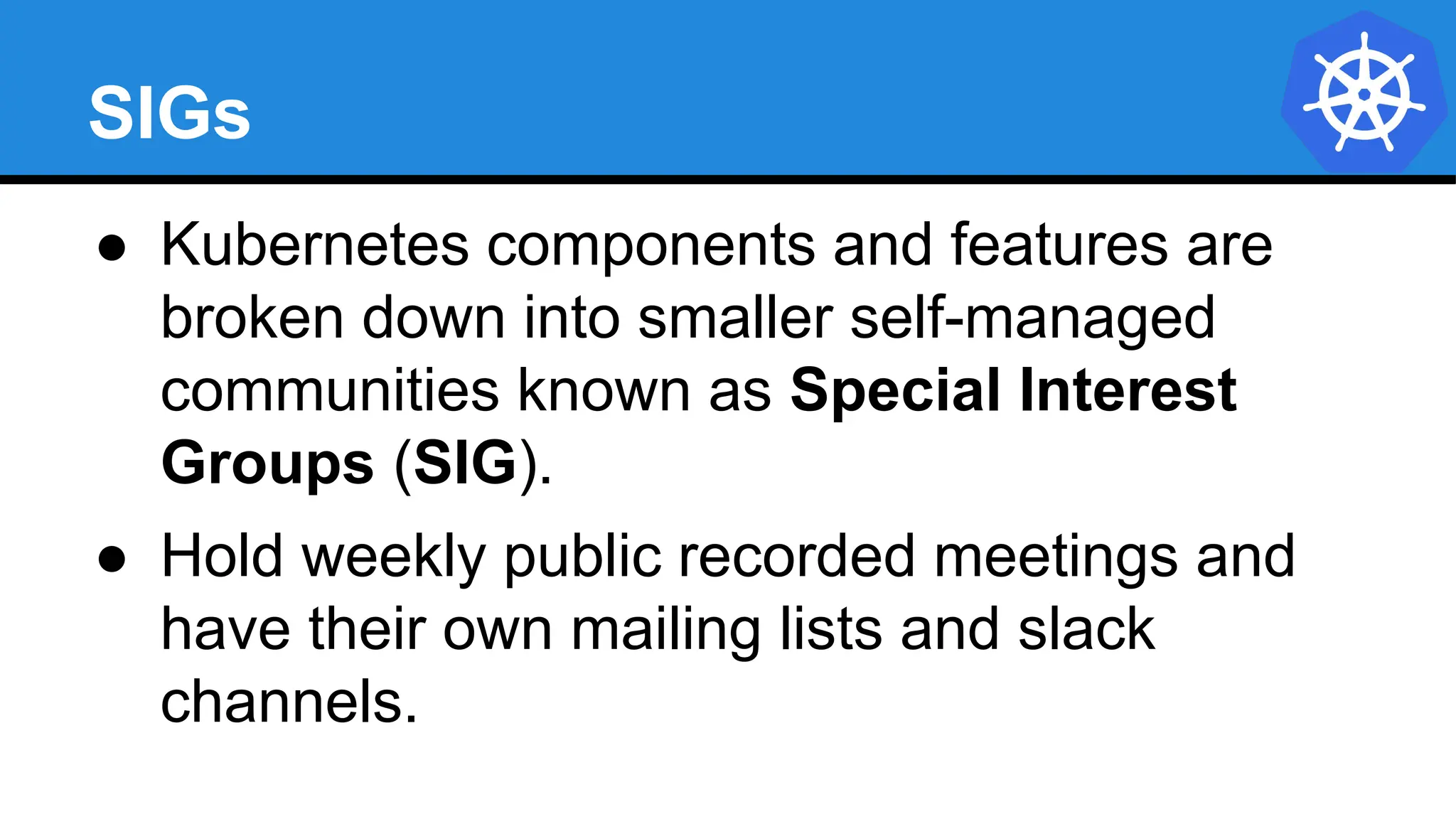 SIGs
● Kubernetes components and features are
broken down into smaller self-managed
communities known as Special Interest
Groups (SIG).
● Hold weekly public recorded meetings and
have their own mailing lists and slack
channels.
 