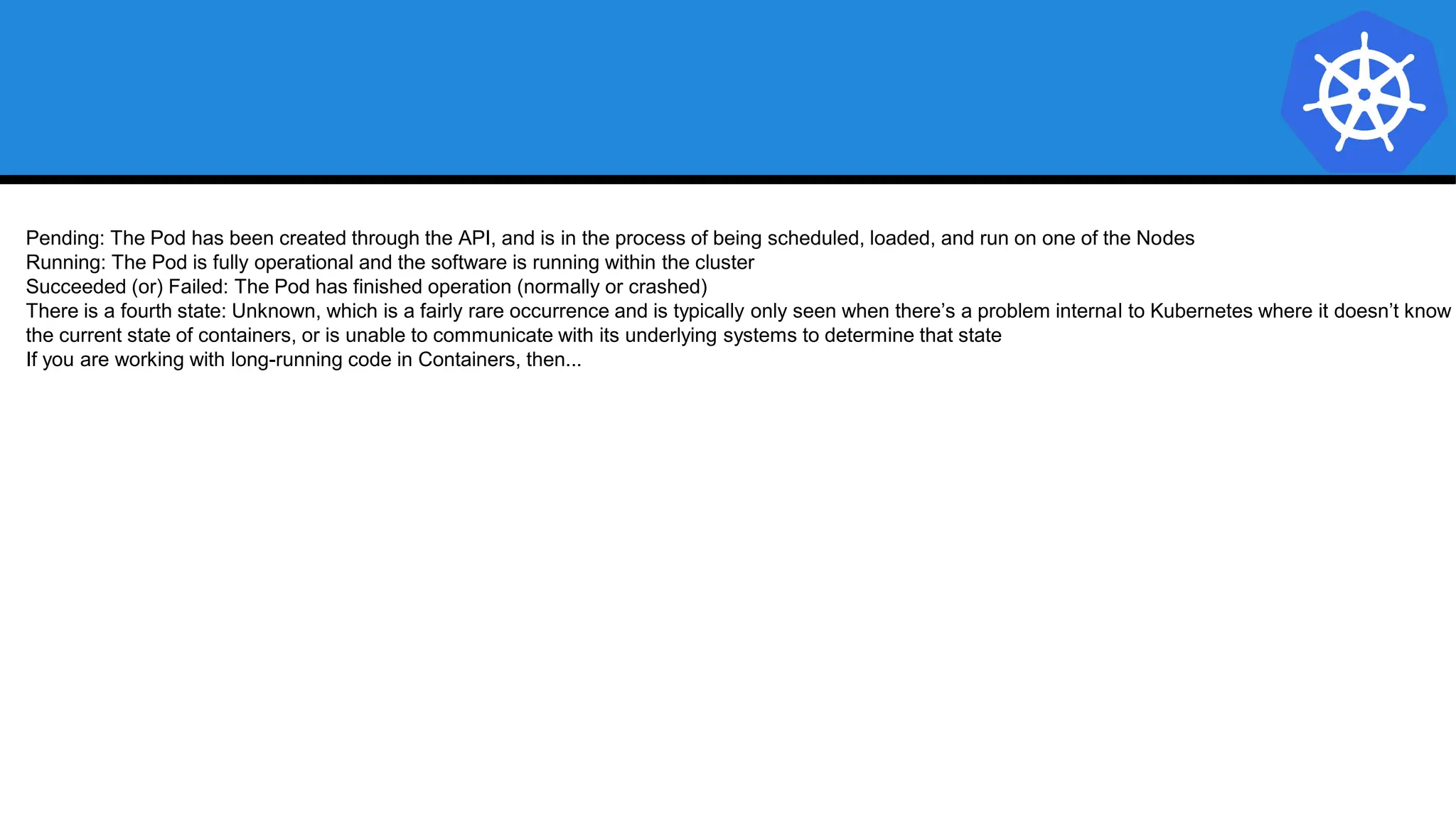 Pending: The Pod has been created through the API, and is in the process of being scheduled, loaded, and run on one of the Nodes
Running: The Pod is fully operational and the software is running within the cluster
Succeeded (or) Failed: The Pod has finished operation (normally or crashed)
There is a fourth state: Unknown, which is a fairly rare occurrence and is typically only seen when there’s a problem internal to Kubernetes where it doesn’t know
the current state of containers, or is unable to communicate with its underlying systems to determine that state
If you are working with long-running code in Containers, then...
 