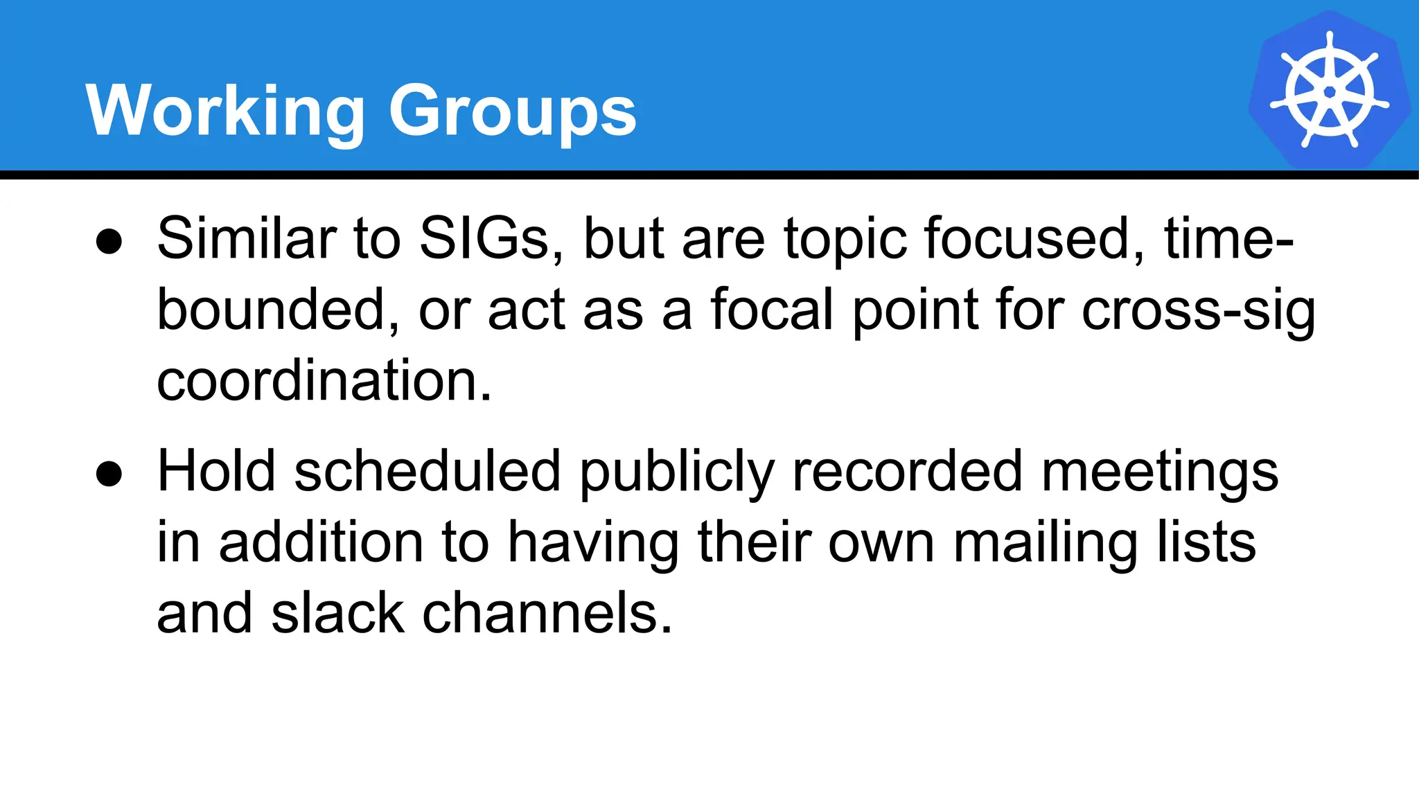 Working Groups
● Similar to SIGs, but are topic focused, time-
bounded, or act as a focal point for cross-sig
coordination.
● Hold scheduled publicly recorded meetings
in addition to having their own mailing lists
and slack channels.
 